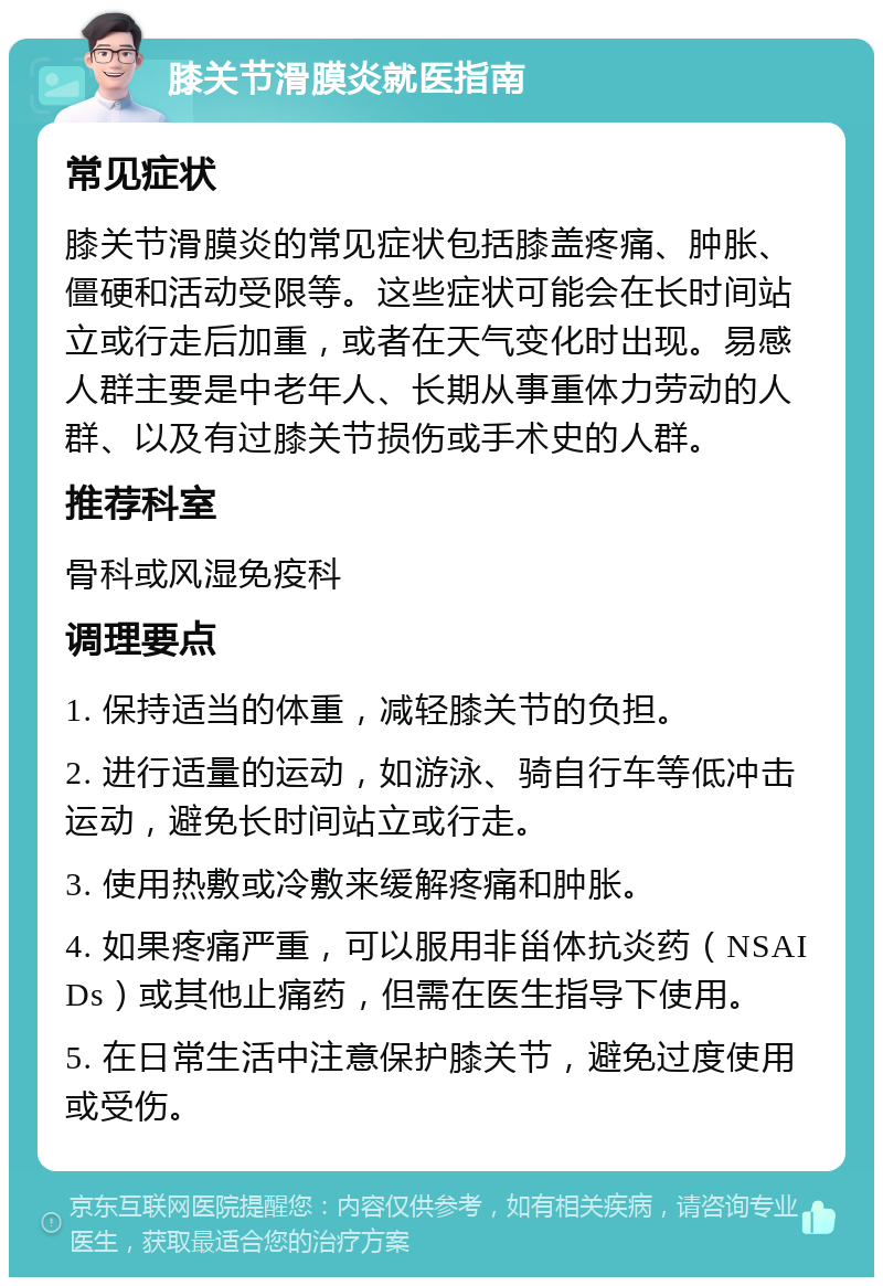 膝关节滑膜炎就医指南 常见症状 膝关节滑膜炎的常见症状包括膝盖疼痛、肿胀、僵硬和活动受限等。这些症状可能会在长时间站立或行走后加重，或者在天气变化时出现。易感人群主要是中老年人、长期从事重体力劳动的人群、以及有过膝关节损伤或手术史的人群。 推荐科室 骨科或风湿免疫科 调理要点 1. 保持适当的体重，减轻膝关节的负担。 2. 进行适量的运动，如游泳、骑自行车等低冲击运动，避免长时间站立或行走。 3. 使用热敷或冷敷来缓解疼痛和肿胀。 4. 如果疼痛严重，可以服用非甾体抗炎药（NSAIDs）或其他止痛药，但需在医生指导下使用。 5. 在日常生活中注意保护膝关节，避免过度使用或受伤。