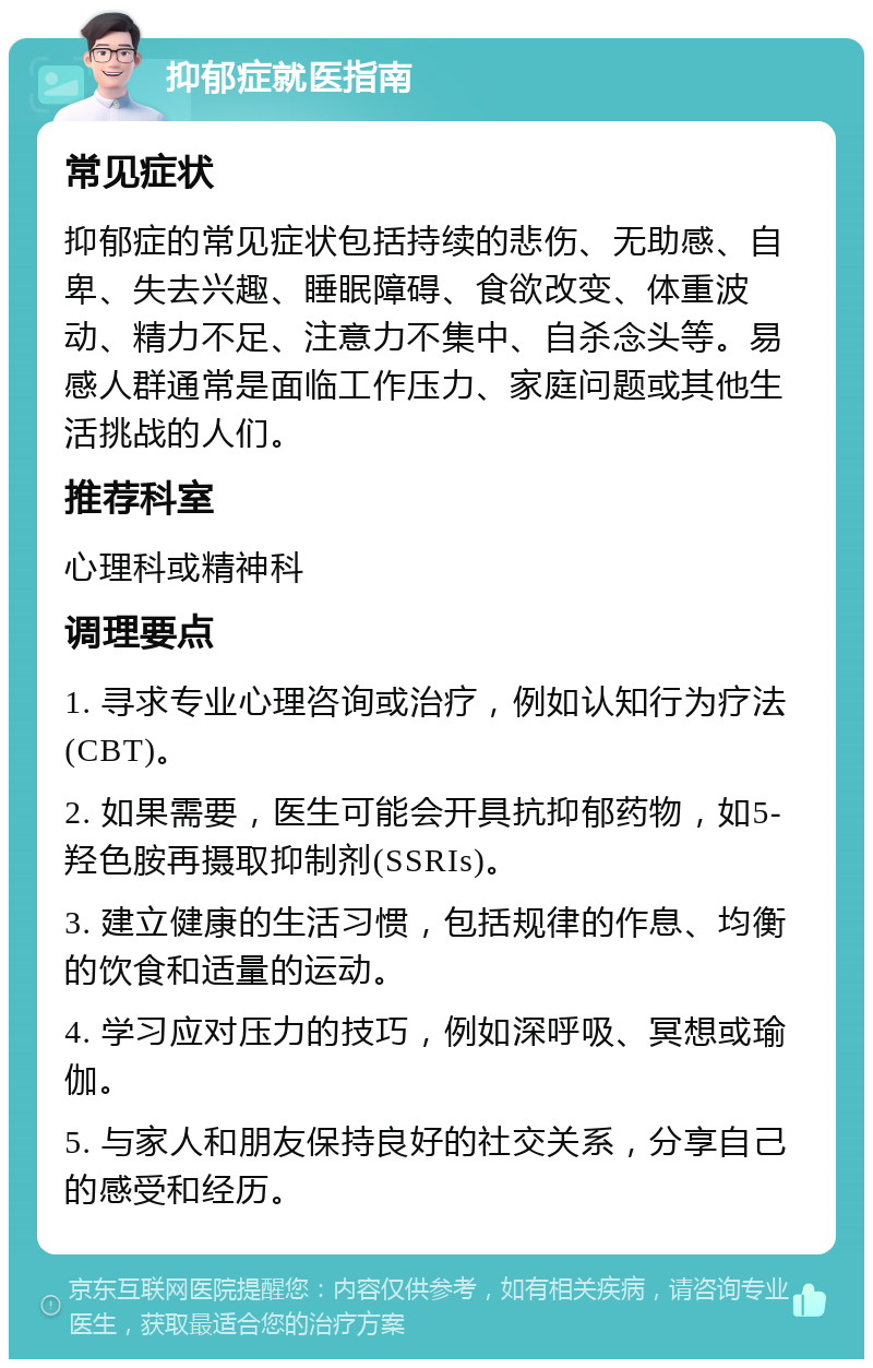 抑郁症就医指南 常见症状 抑郁症的常见症状包括持续的悲伤、无助感、自卑、失去兴趣、睡眠障碍、食欲改变、体重波动、精力不足、注意力不集中、自杀念头等。易感人群通常是面临工作压力、家庭问题或其他生活挑战的人们。 推荐科室 心理科或精神科 调理要点 1. 寻求专业心理咨询或治疗，例如认知行为疗法(CBT)。 2. 如果需要，医生可能会开具抗抑郁药物，如5-羟色胺再摄取抑制剂(SSRIs)。 3. 建立健康的生活习惯，包括规律的作息、均衡的饮食和适量的运动。 4. 学习应对压力的技巧，例如深呼吸、冥想或瑜伽。 5. 与家人和朋友保持良好的社交关系，分享自己的感受和经历。