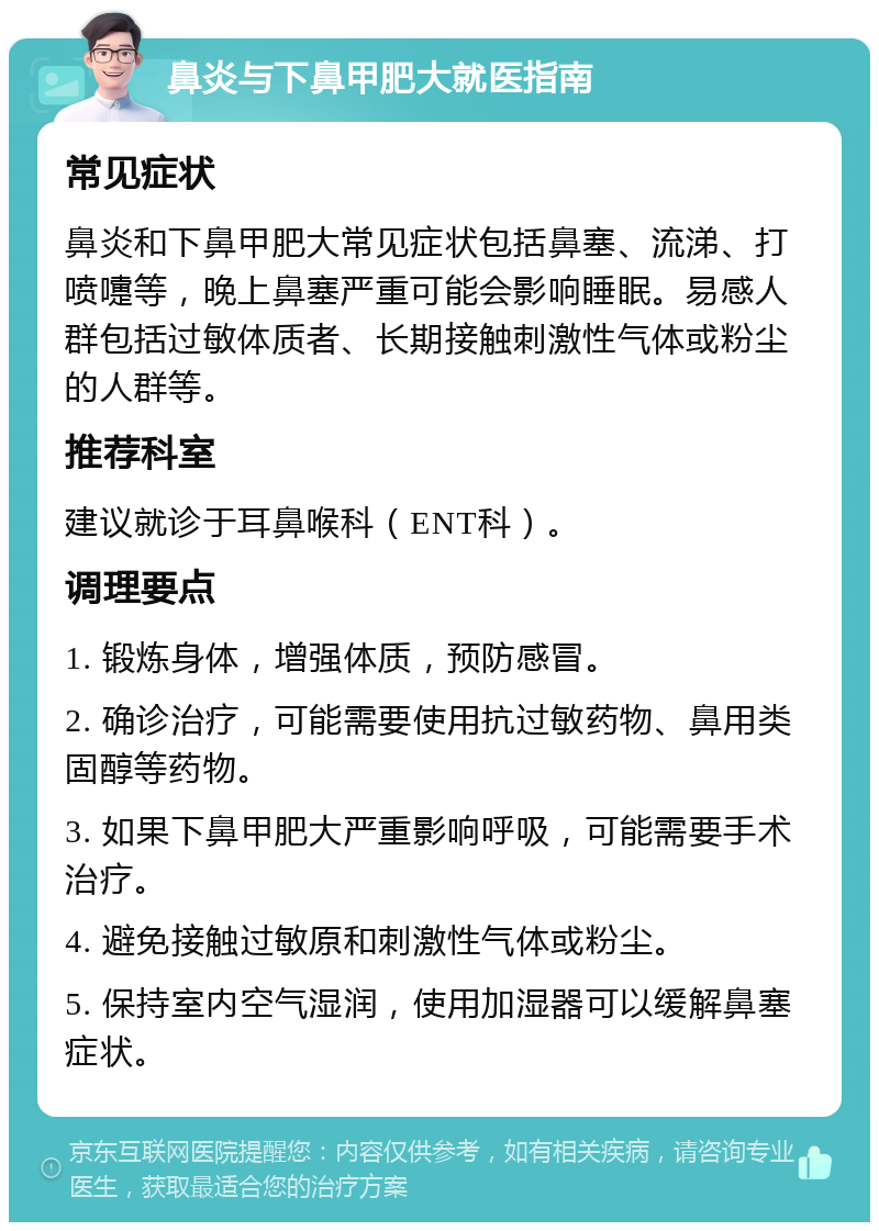 鼻炎与下鼻甲肥大就医指南 常见症状 鼻炎和下鼻甲肥大常见症状包括鼻塞、流涕、打喷嚏等，晚上鼻塞严重可能会影响睡眠。易感人群包括过敏体质者、长期接触刺激性气体或粉尘的人群等。 推荐科室 建议就诊于耳鼻喉科（ENT科）。 调理要点 1. 锻炼身体，增强体质，预防感冒。 2. 确诊治疗，可能需要使用抗过敏药物、鼻用类固醇等药物。 3. 如果下鼻甲肥大严重影响呼吸，可能需要手术治疗。 4. 避免接触过敏原和刺激性气体或粉尘。 5. 保持室内空气湿润，使用加湿器可以缓解鼻塞症状。