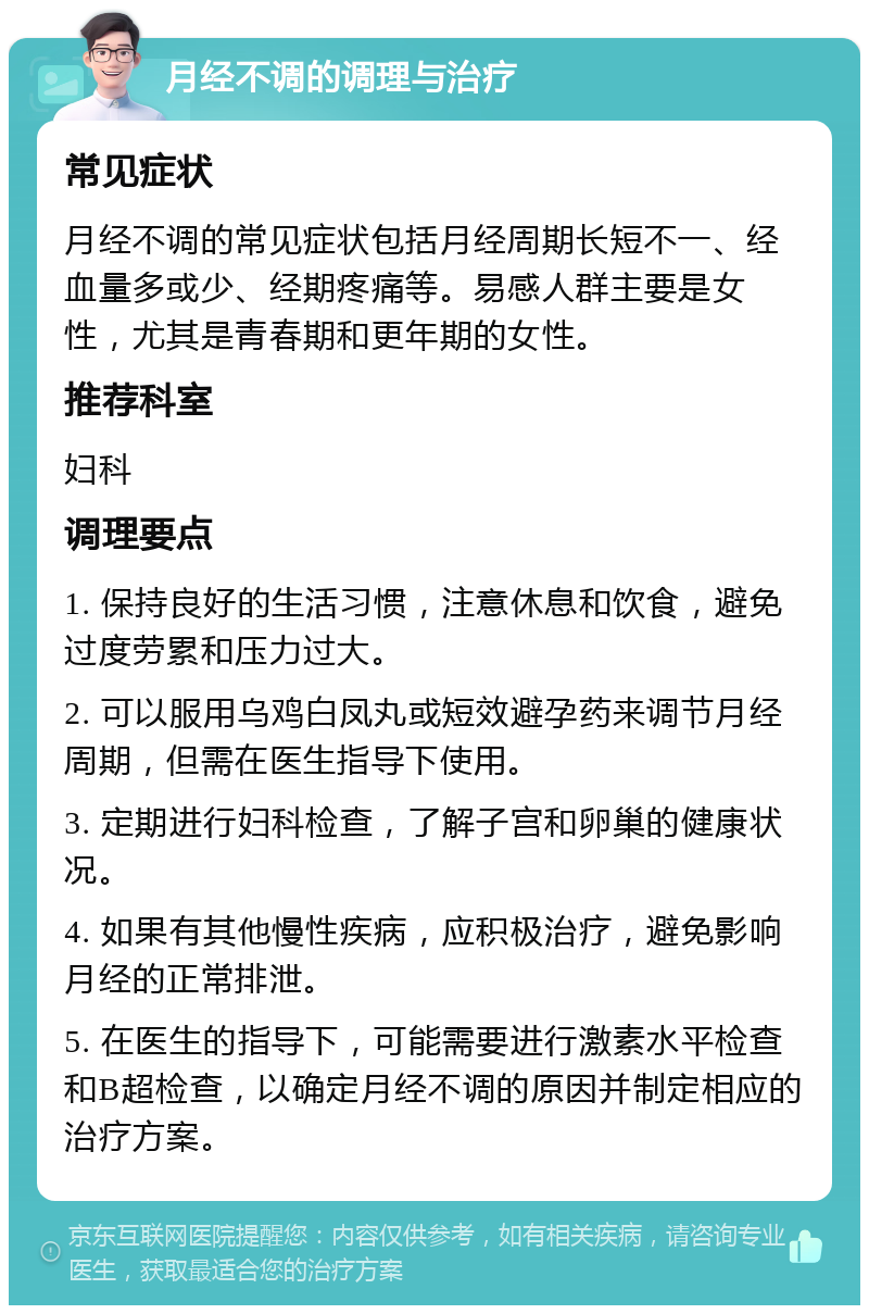 月经不调的调理与治疗 常见症状 月经不调的常见症状包括月经周期长短不一、经血量多或少、经期疼痛等。易感人群主要是女性，尤其是青春期和更年期的女性。 推荐科室 妇科 调理要点 1. 保持良好的生活习惯，注意休息和饮食，避免过度劳累和压力过大。 2. 可以服用乌鸡白凤丸或短效避孕药来调节月经周期，但需在医生指导下使用。 3. 定期进行妇科检查，了解子宫和卵巢的健康状况。 4. 如果有其他慢性疾病，应积极治疗，避免影响月经的正常排泄。 5. 在医生的指导下，可能需要进行激素水平检查和B超检查，以确定月经不调的原因并制定相应的治疗方案。