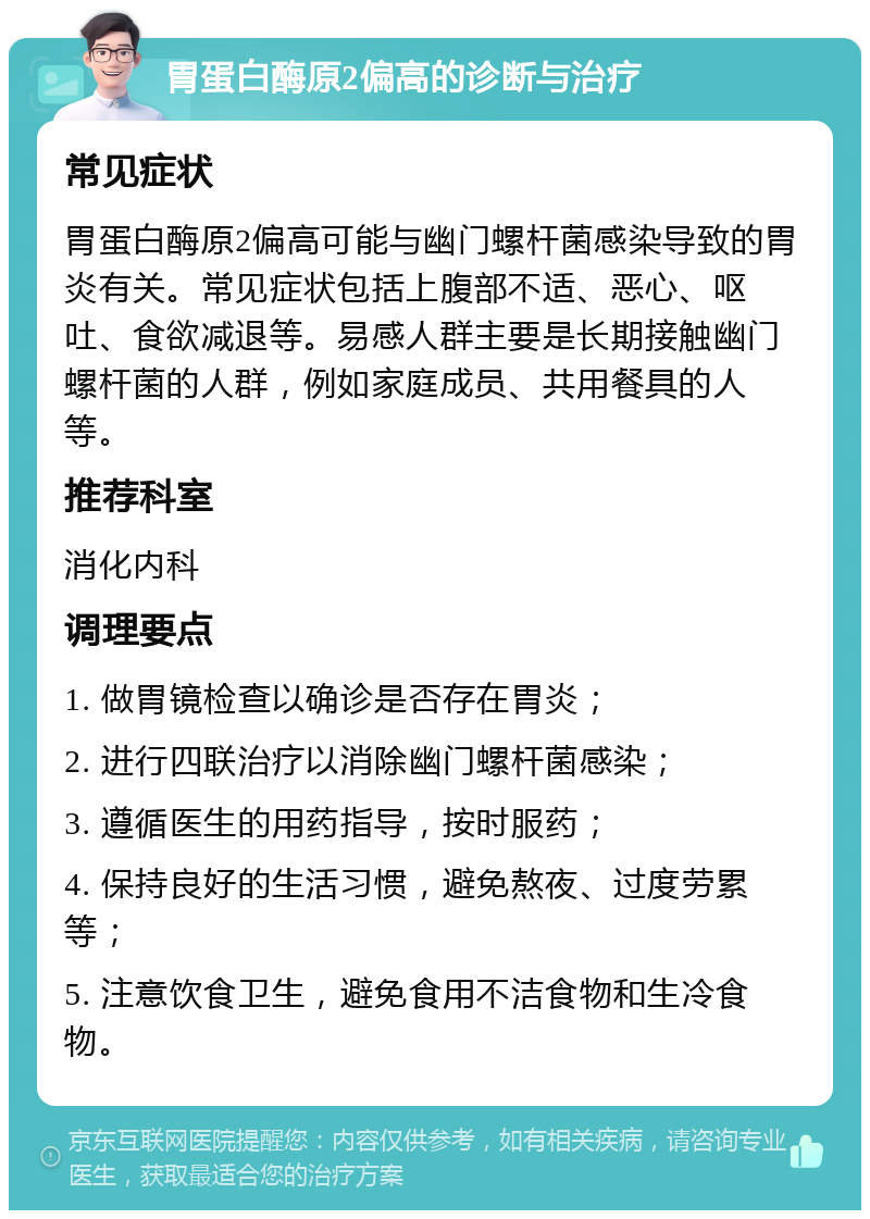 胃蛋白酶原2偏高的诊断与治疗 常见症状 胃蛋白酶原2偏高可能与幽门螺杆菌感染导致的胃炎有关。常见症状包括上腹部不适、恶心、呕吐、食欲减退等。易感人群主要是长期接触幽门螺杆菌的人群，例如家庭成员、共用餐具的人等。 推荐科室 消化内科 调理要点 1. 做胃镜检查以确诊是否存在胃炎； 2. 进行四联治疗以消除幽门螺杆菌感染； 3. 遵循医生的用药指导，按时服药； 4. 保持良好的生活习惯，避免熬夜、过度劳累等； 5. 注意饮食卫生，避免食用不洁食物和生冷食物。