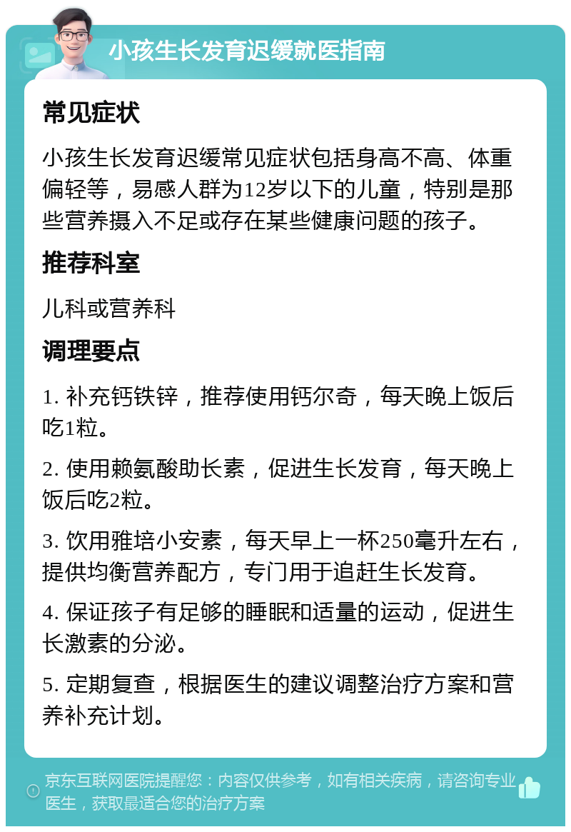 小孩生长发育迟缓就医指南 常见症状 小孩生长发育迟缓常见症状包括身高不高、体重偏轻等，易感人群为12岁以下的儿童，特别是那些营养摄入不足或存在某些健康问题的孩子。 推荐科室 儿科或营养科 调理要点 1. 补充钙铁锌，推荐使用钙尔奇，每天晚上饭后吃1粒。 2. 使用赖氨酸助长素，促进生长发育，每天晚上饭后吃2粒。 3. 饮用雅培小安素，每天早上一杯250毫升左右，提供均衡营养配方，专门用于追赶生长发育。 4. 保证孩子有足够的睡眠和适量的运动，促进生长激素的分泌。 5. 定期复查，根据医生的建议调整治疗方案和营养补充计划。