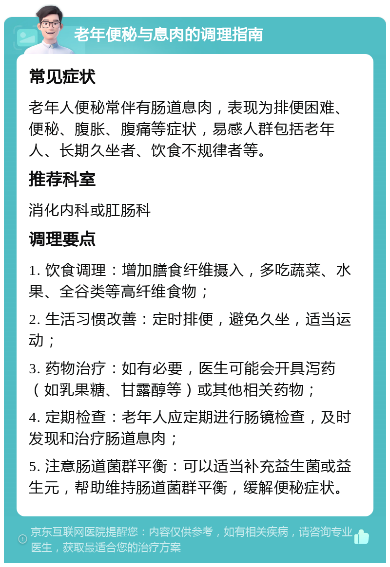 老年便秘与息肉的调理指南 常见症状 老年人便秘常伴有肠道息肉，表现为排便困难、便秘、腹胀、腹痛等症状，易感人群包括老年人、长期久坐者、饮食不规律者等。 推荐科室 消化内科或肛肠科 调理要点 1. 饮食调理：增加膳食纤维摄入，多吃蔬菜、水果、全谷类等高纤维食物； 2. 生活习惯改善：定时排便，避免久坐，适当运动； 3. 药物治疗：如有必要，医生可能会开具泻药（如乳果糖、甘露醇等）或其他相关药物； 4. 定期检查：老年人应定期进行肠镜检查，及时发现和治疗肠道息肉； 5. 注意肠道菌群平衡：可以适当补充益生菌或益生元，帮助维持肠道菌群平衡，缓解便秘症状。