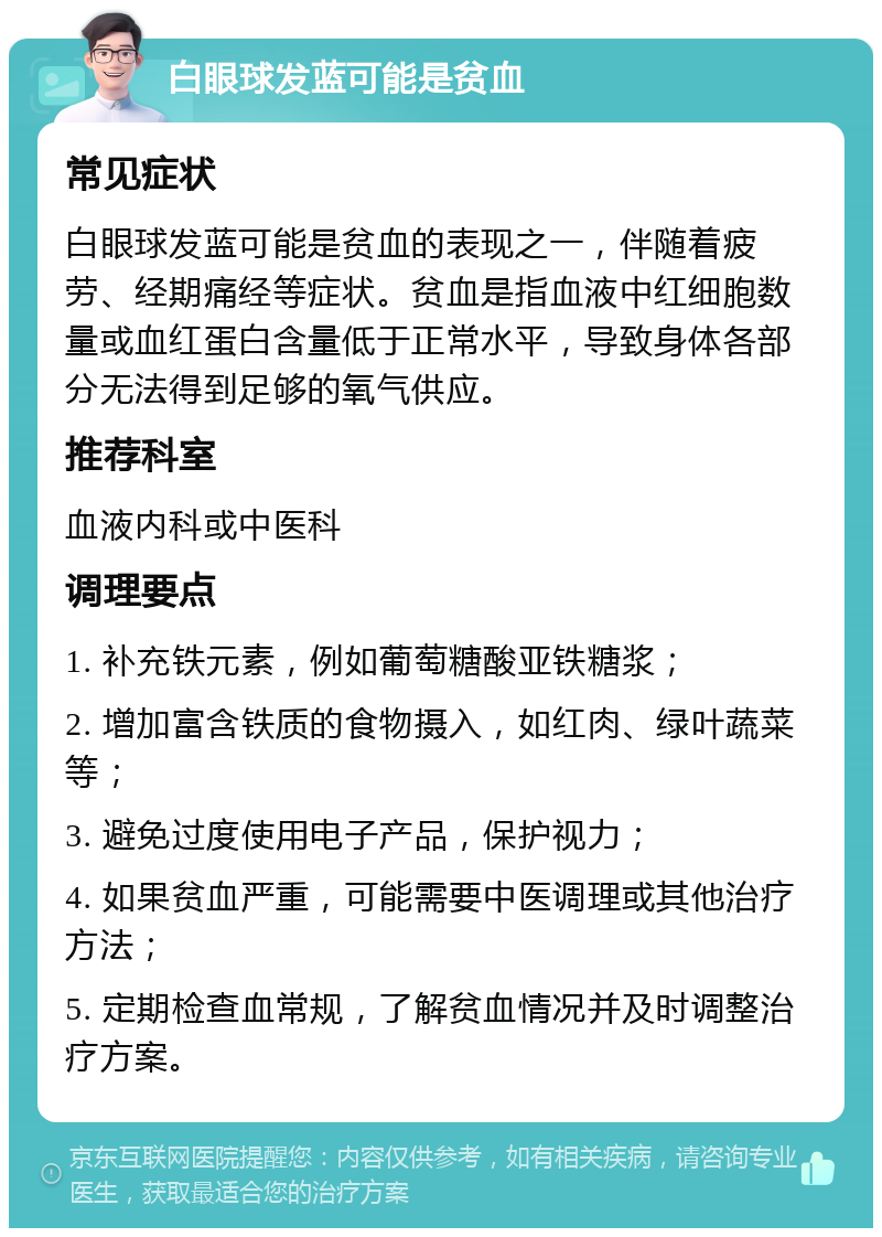 白眼球发蓝可能是贫血 常见症状 白眼球发蓝可能是贫血的表现之一，伴随着疲劳、经期痛经等症状。贫血是指血液中红细胞数量或血红蛋白含量低于正常水平，导致身体各部分无法得到足够的氧气供应。 推荐科室 血液内科或中医科 调理要点 1. 补充铁元素，例如葡萄糖酸亚铁糖浆； 2. 增加富含铁质的食物摄入，如红肉、绿叶蔬菜等； 3. 避免过度使用电子产品，保护视力； 4. 如果贫血严重，可能需要中医调理或其他治疗方法； 5. 定期检查血常规，了解贫血情况并及时调整治疗方案。