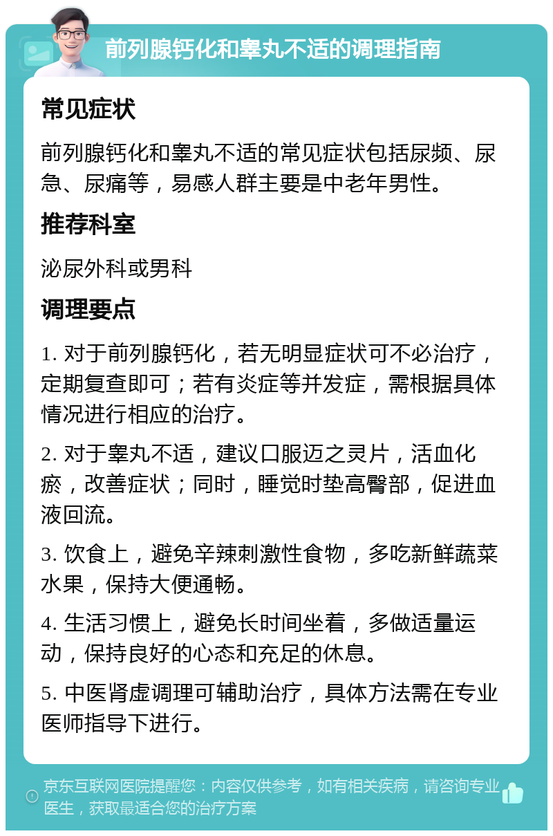 前列腺钙化和睾丸不适的调理指南 常见症状 前列腺钙化和睾丸不适的常见症状包括尿频、尿急、尿痛等，易感人群主要是中老年男性。 推荐科室 泌尿外科或男科 调理要点 1. 对于前列腺钙化，若无明显症状可不必治疗，定期复查即可；若有炎症等并发症，需根据具体情况进行相应的治疗。 2. 对于睾丸不适，建议口服迈之灵片，活血化瘀，改善症状；同时，睡觉时垫高臀部，促进血液回流。 3. 饮食上，避免辛辣刺激性食物，多吃新鲜蔬菜水果，保持大便通畅。 4. 生活习惯上，避免长时间坐着，多做适量运动，保持良好的心态和充足的休息。 5. 中医肾虚调理可辅助治疗，具体方法需在专业医师指导下进行。