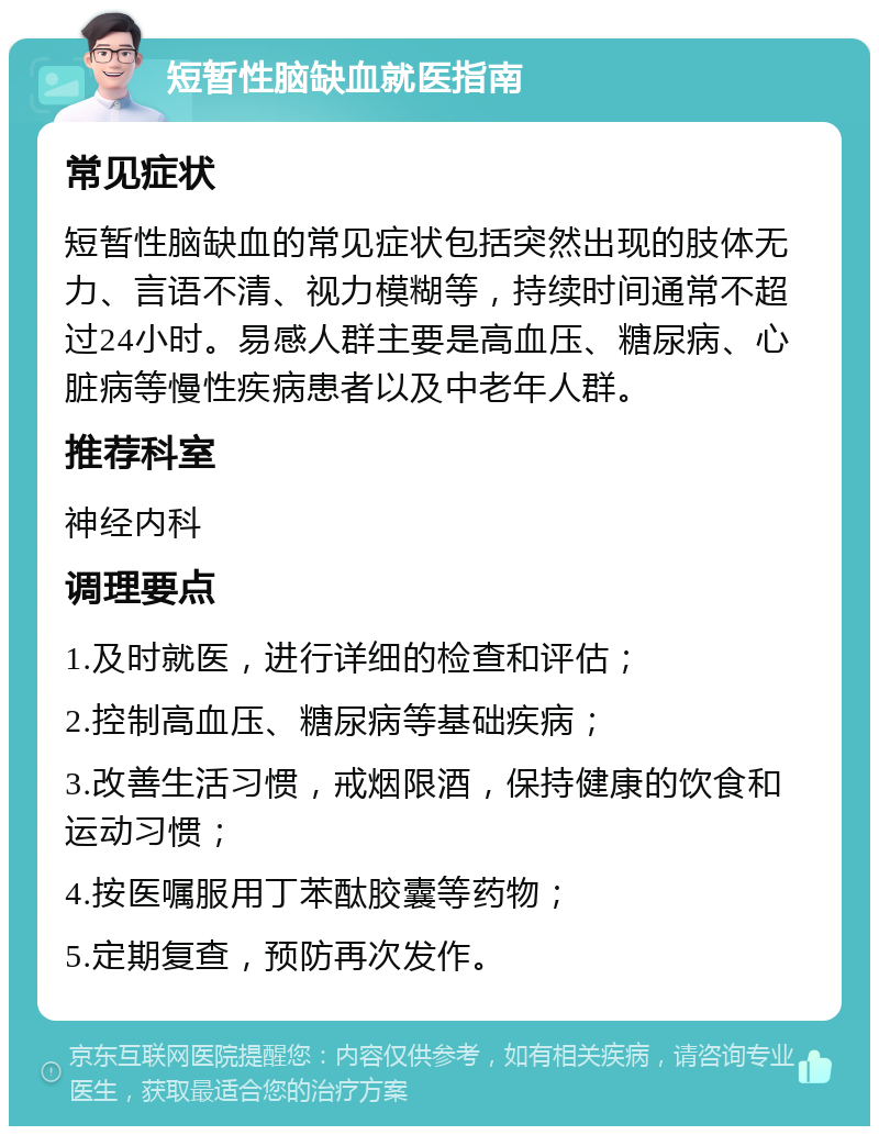 短暂性脑缺血就医指南 常见症状 短暂性脑缺血的常见症状包括突然出现的肢体无力、言语不清、视力模糊等，持续时间通常不超过24小时。易感人群主要是高血压、糖尿病、心脏病等慢性疾病患者以及中老年人群。 推荐科室 神经内科 调理要点 1.及时就医，进行详细的检查和评估； 2.控制高血压、糖尿病等基础疾病； 3.改善生活习惯，戒烟限酒，保持健康的饮食和运动习惯； 4.按医嘱服用丁苯酞胶囊等药物； 5.定期复查，预防再次发作。