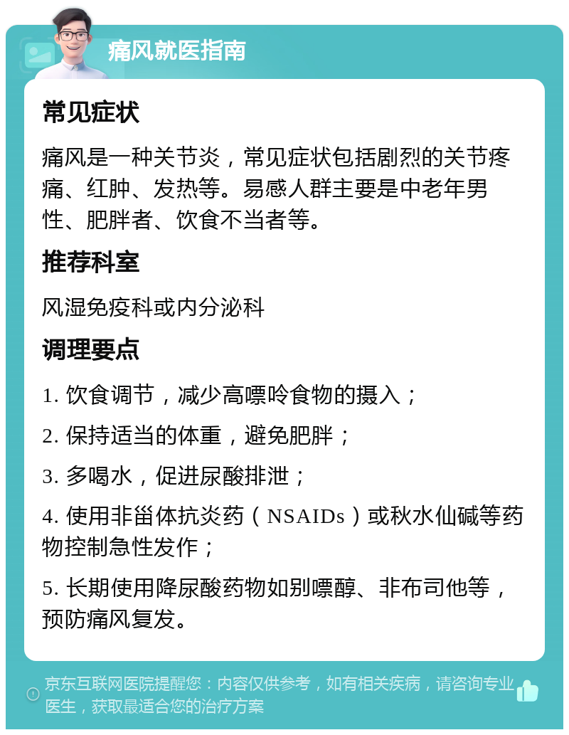 痛风就医指南 常见症状 痛风是一种关节炎，常见症状包括剧烈的关节疼痛、红肿、发热等。易感人群主要是中老年男性、肥胖者、饮食不当者等。 推荐科室 风湿免疫科或内分泌科 调理要点 1. 饮食调节，减少高嘌呤食物的摄入； 2. 保持适当的体重，避免肥胖； 3. 多喝水，促进尿酸排泄； 4. 使用非甾体抗炎药（NSAIDs）或秋水仙碱等药物控制急性发作； 5. 长期使用降尿酸药物如别嘌醇、非布司他等，预防痛风复发。