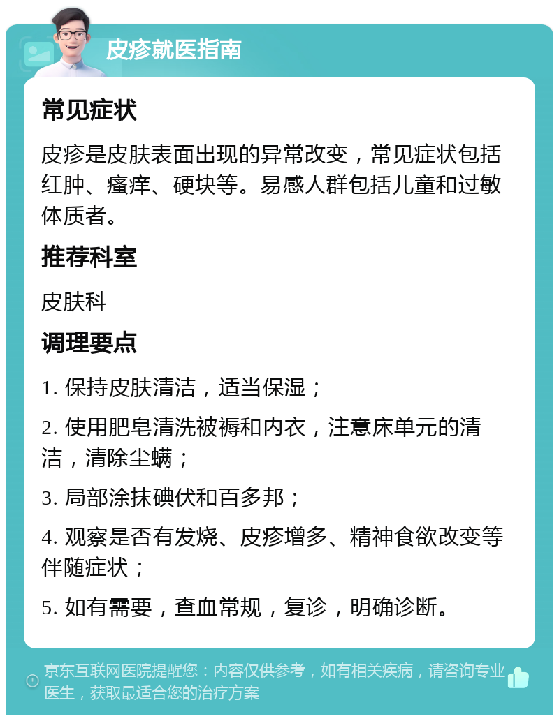 皮疹就医指南 常见症状 皮疹是皮肤表面出现的异常改变，常见症状包括红肿、瘙痒、硬块等。易感人群包括儿童和过敏体质者。 推荐科室 皮肤科 调理要点 1. 保持皮肤清洁，适当保湿； 2. 使用肥皂清洗被褥和内衣，注意床单元的清洁，清除尘螨； 3. 局部涂抹碘伏和百多邦； 4. 观察是否有发烧、皮疹增多、精神食欲改变等伴随症状； 5. 如有需要，查血常规，复诊，明确诊断。