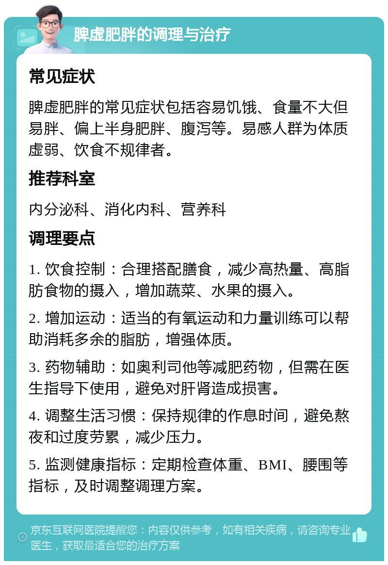 脾虚肥胖的调理与治疗 常见症状 脾虚肥胖的常见症状包括容易饥饿、食量不大但易胖、偏上半身肥胖、腹泻等。易感人群为体质虚弱、饮食不规律者。 推荐科室 内分泌科、消化内科、营养科 调理要点 1. 饮食控制：合理搭配膳食，减少高热量、高脂肪食物的摄入，增加蔬菜、水果的摄入。 2. 增加运动：适当的有氧运动和力量训练可以帮助消耗多余的脂肪，增强体质。 3. 药物辅助：如奥利司他等减肥药物，但需在医生指导下使用，避免对肝肾造成损害。 4. 调整生活习惯：保持规律的作息时间，避免熬夜和过度劳累，减少压力。 5. 监测健康指标：定期检查体重、BMI、腰围等指标，及时调整调理方案。