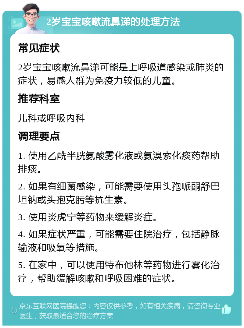 2岁宝宝咳嗽流鼻涕的处理方法 常见症状 2岁宝宝咳嗽流鼻涕可能是上呼吸道感染或肺炎的症状，易感人群为免疫力较低的儿童。 推荐科室 儿科或呼吸内科 调理要点 1. 使用乙酰半胱氨酸雾化液或氨溴索化痰药帮助排痰。 2. 如果有细菌感染，可能需要使用头孢哌酮舒巴坦钠或头孢克肟等抗生素。 3. 使用炎虎宁等药物来缓解炎症。 4. 如果症状严重，可能需要住院治疗，包括静脉输液和吸氧等措施。 5. 在家中，可以使用特布他林等药物进行雾化治疗，帮助缓解咳嗽和呼吸困难的症状。