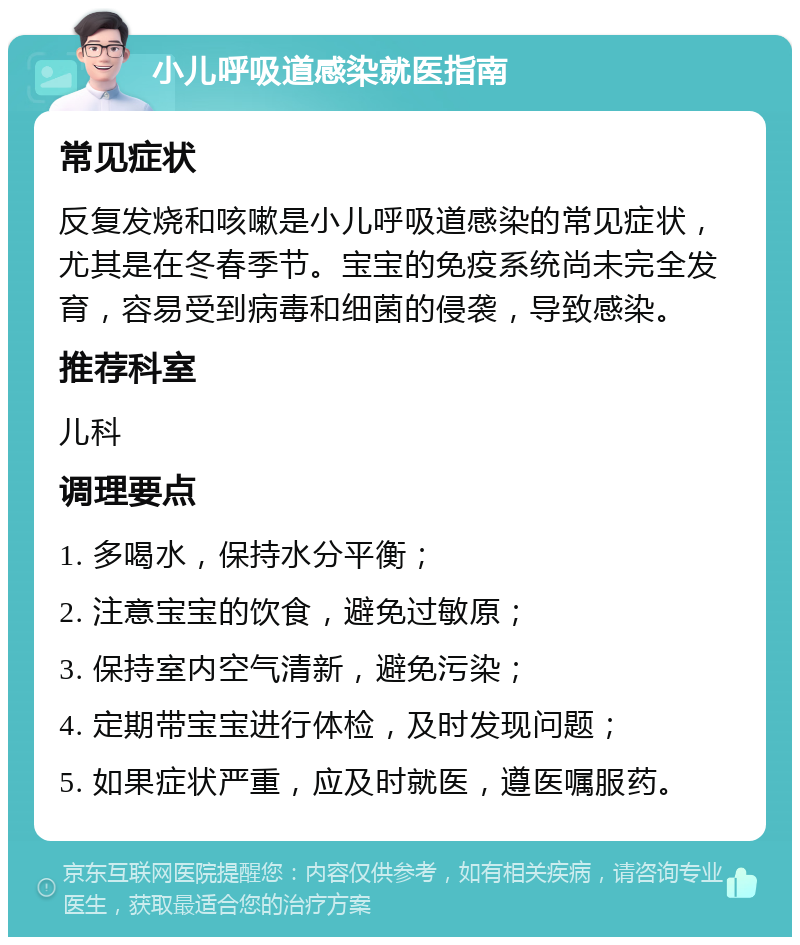 小儿呼吸道感染就医指南 常见症状 反复发烧和咳嗽是小儿呼吸道感染的常见症状，尤其是在冬春季节。宝宝的免疫系统尚未完全发育，容易受到病毒和细菌的侵袭，导致感染。 推荐科室 儿科 调理要点 1. 多喝水，保持水分平衡； 2. 注意宝宝的饮食，避免过敏原； 3. 保持室内空气清新，避免污染； 4. 定期带宝宝进行体检，及时发现问题； 5. 如果症状严重，应及时就医，遵医嘱服药。