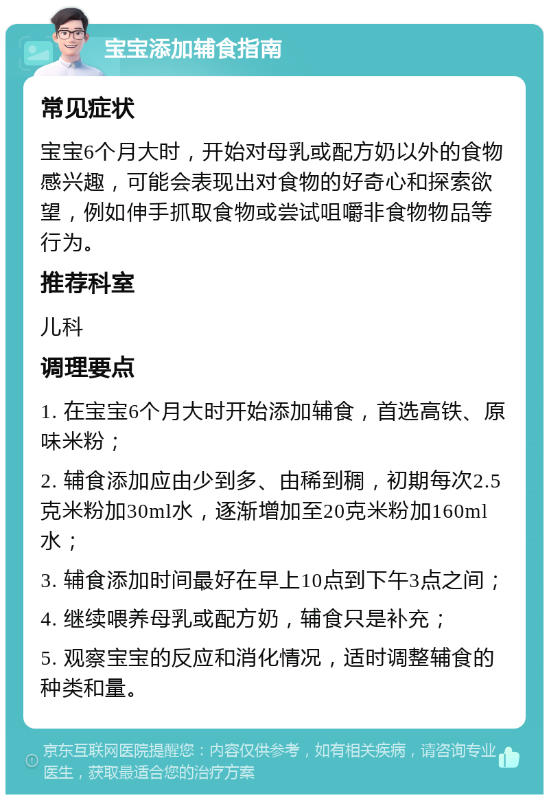 宝宝添加辅食指南 常见症状 宝宝6个月大时，开始对母乳或配方奶以外的食物感兴趣，可能会表现出对食物的好奇心和探索欲望，例如伸手抓取食物或尝试咀嚼非食物物品等行为。 推荐科室 儿科 调理要点 1. 在宝宝6个月大时开始添加辅食，首选高铁、原味米粉； 2. 辅食添加应由少到多、由稀到稠，初期每次2.5克米粉加30ml水，逐渐增加至20克米粉加160ml水； 3. 辅食添加时间最好在早上10点到下午3点之间； 4. 继续喂养母乳或配方奶，辅食只是补充； 5. 观察宝宝的反应和消化情况，适时调整辅食的种类和量。