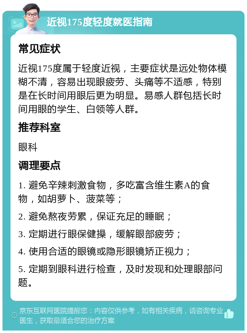 近视175度轻度就医指南 常见症状 近视175度属于轻度近视，主要症状是远处物体模糊不清，容易出现眼疲劳、头痛等不适感，特别是在长时间用眼后更为明显。易感人群包括长时间用眼的学生、白领等人群。 推荐科室 眼科 调理要点 1. 避免辛辣刺激食物，多吃富含维生素A的食物，如胡萝卜、菠菜等； 2. 避免熬夜劳累，保证充足的睡眠； 3. 定期进行眼保健操，缓解眼部疲劳； 4. 使用合适的眼镜或隐形眼镜矫正视力； 5. 定期到眼科进行检查，及时发现和处理眼部问题。