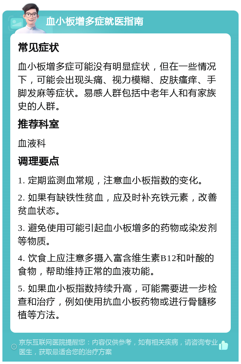 血小板增多症就医指南 常见症状 血小板增多症可能没有明显症状，但在一些情况下，可能会出现头痛、视力模糊、皮肤瘙痒、手脚发麻等症状。易感人群包括中老年人和有家族史的人群。 推荐科室 血液科 调理要点 1. 定期监测血常规，注意血小板指数的变化。 2. 如果有缺铁性贫血，应及时补充铁元素，改善贫血状态。 3. 避免使用可能引起血小板增多的药物或染发剂等物质。 4. 饮食上应注意多摄入富含维生素B12和叶酸的食物，帮助维持正常的血液功能。 5. 如果血小板指数持续升高，可能需要进一步检查和治疗，例如使用抗血小板药物或进行骨髓移植等方法。