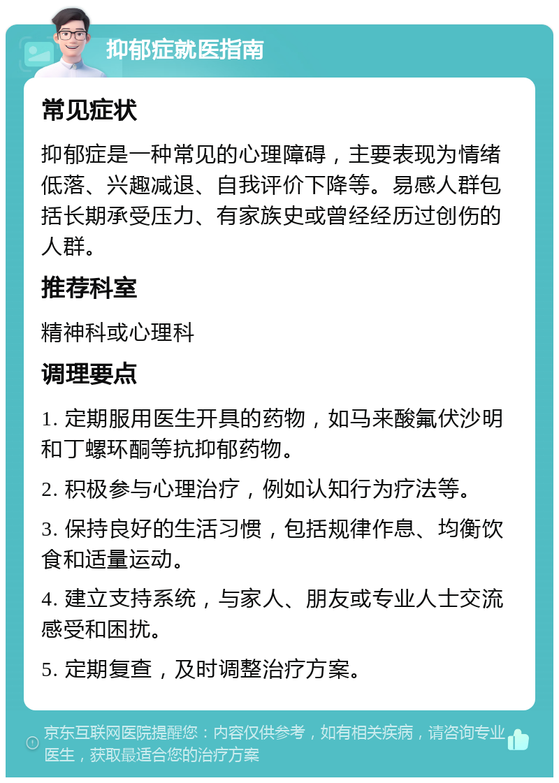 抑郁症就医指南 常见症状 抑郁症是一种常见的心理障碍，主要表现为情绪低落、兴趣减退、自我评价下降等。易感人群包括长期承受压力、有家族史或曾经经历过创伤的人群。 推荐科室 精神科或心理科 调理要点 1. 定期服用医生开具的药物，如马来酸氟伏沙明和丁螺环酮等抗抑郁药物。 2. 积极参与心理治疗，例如认知行为疗法等。 3. 保持良好的生活习惯，包括规律作息、均衡饮食和适量运动。 4. 建立支持系统，与家人、朋友或专业人士交流感受和困扰。 5. 定期复查，及时调整治疗方案。