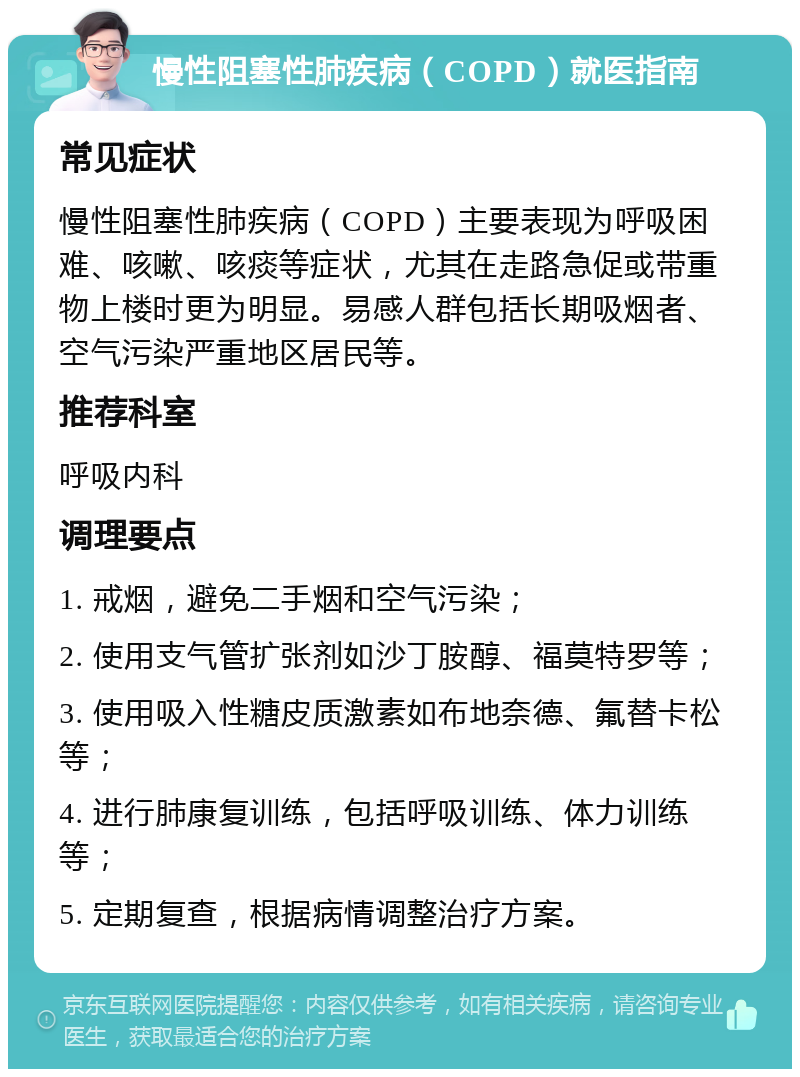 慢性阻塞性肺疾病（COPD）就医指南 常见症状 慢性阻塞性肺疾病（COPD）主要表现为呼吸困难、咳嗽、咳痰等症状，尤其在走路急促或带重物上楼时更为明显。易感人群包括长期吸烟者、空气污染严重地区居民等。 推荐科室 呼吸内科 调理要点 1. 戒烟，避免二手烟和空气污染； 2. 使用支气管扩张剂如沙丁胺醇、福莫特罗等； 3. 使用吸入性糖皮质激素如布地奈德、氟替卡松等； 4. 进行肺康复训练，包括呼吸训练、体力训练等； 5. 定期复查，根据病情调整治疗方案。