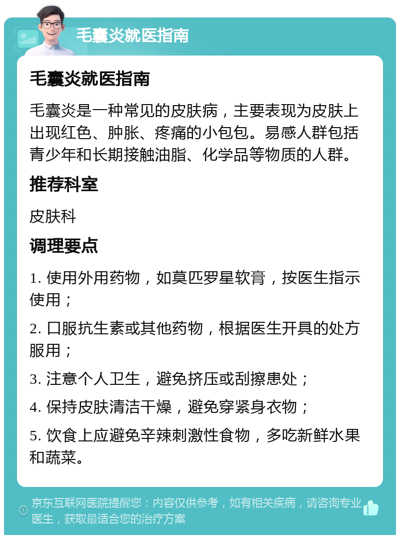 毛囊炎就医指南 毛囊炎就医指南 毛囊炎是一种常见的皮肤病，主要表现为皮肤上出现红色、肿胀、疼痛的小包包。易感人群包括青少年和长期接触油脂、化学品等物质的人群。 推荐科室 皮肤科 调理要点 1. 使用外用药物，如莫匹罗星软膏，按医生指示使用； 2. 口服抗生素或其他药物，根据医生开具的处方服用； 3. 注意个人卫生，避免挤压或刮擦患处； 4. 保持皮肤清洁干燥，避免穿紧身衣物； 5. 饮食上应避免辛辣刺激性食物，多吃新鲜水果和蔬菜。