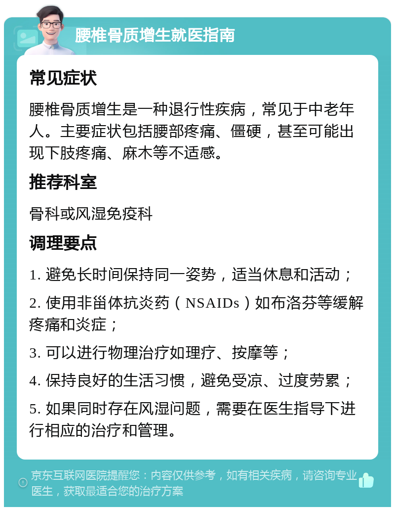 腰椎骨质增生就医指南 常见症状 腰椎骨质增生是一种退行性疾病，常见于中老年人。主要症状包括腰部疼痛、僵硬，甚至可能出现下肢疼痛、麻木等不适感。 推荐科室 骨科或风湿免疫科 调理要点 1. 避免长时间保持同一姿势，适当休息和活动； 2. 使用非甾体抗炎药（NSAIDs）如布洛芬等缓解疼痛和炎症； 3. 可以进行物理治疗如理疗、按摩等； 4. 保持良好的生活习惯，避免受凉、过度劳累； 5. 如果同时存在风湿问题，需要在医生指导下进行相应的治疗和管理。