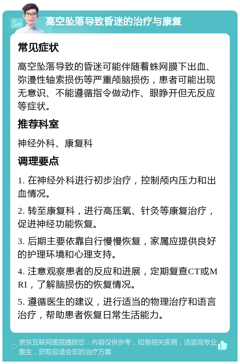 高空坠落导致昏迷的治疗与康复 常见症状 高空坠落导致的昏迷可能伴随着蛛网膜下出血、弥漫性轴索损伤等严重颅脑损伤，患者可能出现无意识、不能遵循指令做动作、眼睁开但无反应等症状。 推荐科室 神经外科、康复科 调理要点 1. 在神经外科进行初步治疗，控制颅内压力和出血情况。 2. 转至康复科，进行高压氧、针灸等康复治疗，促进神经功能恢复。 3. 后期主要依靠自行慢慢恢复，家属应提供良好的护理环境和心理支持。 4. 注意观察患者的反应和进展，定期复查CT或MRI，了解脑损伤的恢复情况。 5. 遵循医生的建议，进行适当的物理治疗和语言治疗，帮助患者恢复日常生活能力。