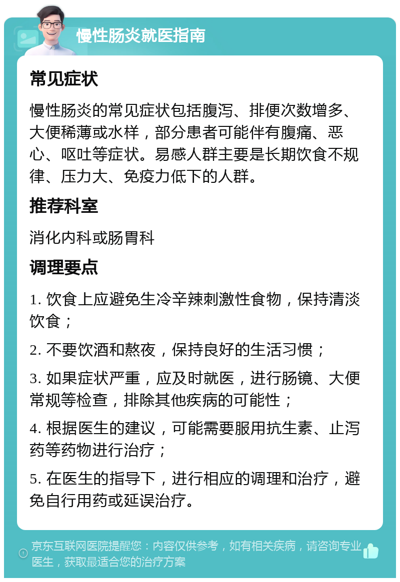 慢性肠炎就医指南 常见症状 慢性肠炎的常见症状包括腹泻、排便次数增多、大便稀薄或水样，部分患者可能伴有腹痛、恶心、呕吐等症状。易感人群主要是长期饮食不规律、压力大、免疫力低下的人群。 推荐科室 消化内科或肠胃科 调理要点 1. 饮食上应避免生冷辛辣刺激性食物，保持清淡饮食； 2. 不要饮酒和熬夜，保持良好的生活习惯； 3. 如果症状严重，应及时就医，进行肠镜、大便常规等检查，排除其他疾病的可能性； 4. 根据医生的建议，可能需要服用抗生素、止泻药等药物进行治疗； 5. 在医生的指导下，进行相应的调理和治疗，避免自行用药或延误治疗。