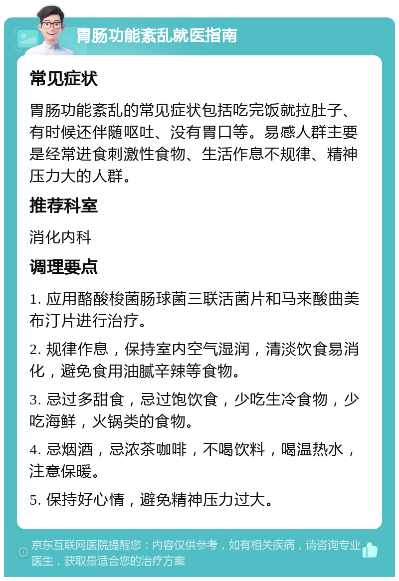 胃肠功能紊乱就医指南 常见症状 胃肠功能紊乱的常见症状包括吃完饭就拉肚子、有时候还伴随呕吐、没有胃口等。易感人群主要是经常进食刺激性食物、生活作息不规律、精神压力大的人群。 推荐科室 消化内科 调理要点 1. 应用酪酸梭菌肠球菌三联活菌片和马来酸曲美布汀片进行治疗。 2. 规律作息，保持室内空气湿润，清淡饮食易消化，避免食用油腻辛辣等食物。 3. 忌过多甜食，忌过饱饮食，少吃生冷食物，少吃海鲜，火锅类的食物。 4. 忌烟酒，忌浓茶咖啡，不喝饮料，喝温热水，注意保暖。 5. 保持好心情，避免精神压力过大。