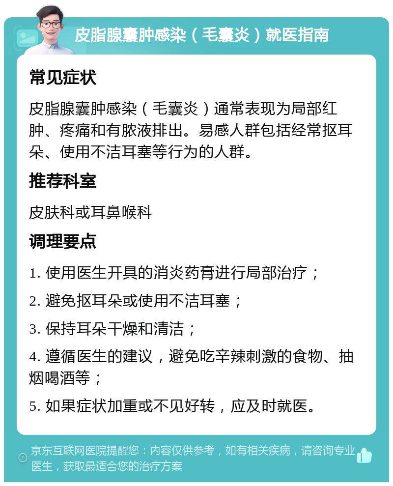 皮脂腺囊肿感染（毛囊炎）就医指南 常见症状 皮脂腺囊肿感染（毛囊炎）通常表现为局部红肿、疼痛和有脓液排出。易感人群包括经常抠耳朵、使用不洁耳塞等行为的人群。 推荐科室 皮肤科或耳鼻喉科 调理要点 1. 使用医生开具的消炎药膏进行局部治疗； 2. 避免抠耳朵或使用不洁耳塞； 3. 保持耳朵干燥和清洁； 4. 遵循医生的建议，避免吃辛辣刺激的食物、抽烟喝酒等； 5. 如果症状加重或不见好转，应及时就医。