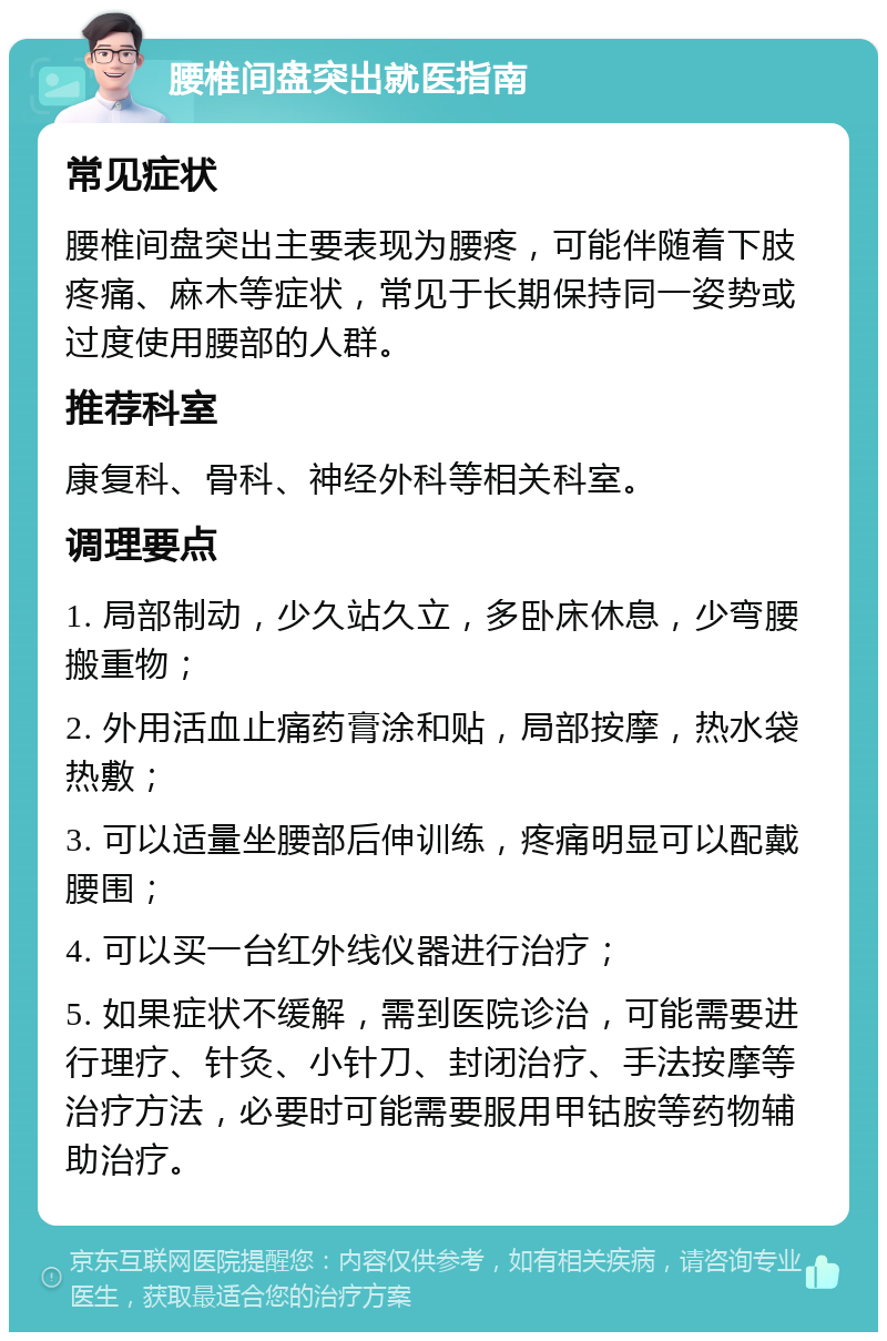 腰椎间盘突出就医指南 常见症状 腰椎间盘突出主要表现为腰疼，可能伴随着下肢疼痛、麻木等症状，常见于长期保持同一姿势或过度使用腰部的人群。 推荐科室 康复科、骨科、神经外科等相关科室。 调理要点 1. 局部制动，少久站久立，多卧床休息，少弯腰搬重物； 2. 外用活血止痛药膏涂和贴，局部按摩，热水袋热敷； 3. 可以适量坐腰部后伸训练，疼痛明显可以配戴腰围； 4. 可以买一台红外线仪器进行治疗； 5. 如果症状不缓解，需到医院诊治，可能需要进行理疗、针灸、小针刀、封闭治疗、手法按摩等治疗方法，必要时可能需要服用甲钴胺等药物辅助治疗。