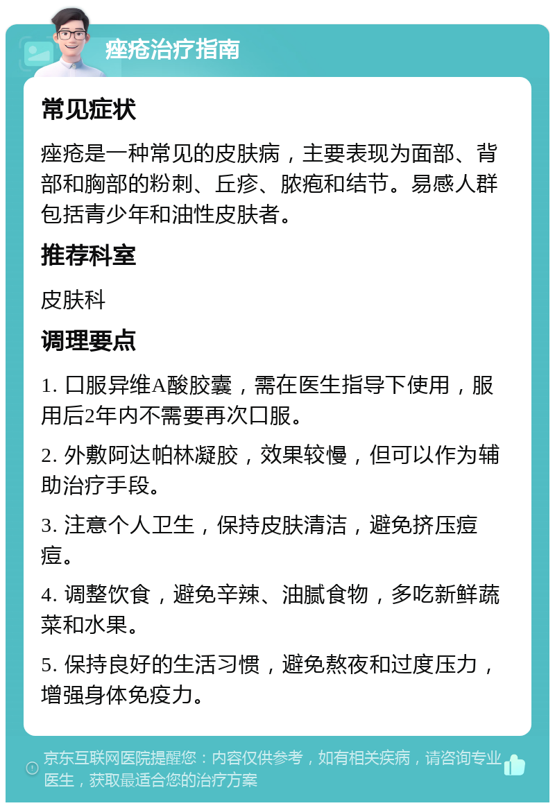 痤疮治疗指南 常见症状 痤疮是一种常见的皮肤病，主要表现为面部、背部和胸部的粉刺、丘疹、脓疱和结节。易感人群包括青少年和油性皮肤者。 推荐科室 皮肤科 调理要点 1. 口服异维A酸胶囊，需在医生指导下使用，服用后2年内不需要再次口服。 2. 外敷阿达帕林凝胶，效果较慢，但可以作为辅助治疗手段。 3. 注意个人卫生，保持皮肤清洁，避免挤压痘痘。 4. 调整饮食，避免辛辣、油腻食物，多吃新鲜蔬菜和水果。 5. 保持良好的生活习惯，避免熬夜和过度压力，增强身体免疫力。