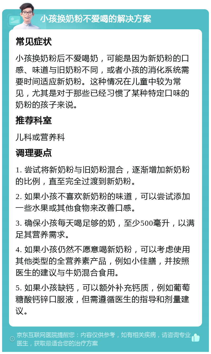 小孩换奶粉不爱喝的解决方案 常见症状 小孩换奶粉后不爱喝奶，可能是因为新奶粉的口感、味道与旧奶粉不同，或者小孩的消化系统需要时间适应新奶粉。这种情况在儿童中较为常见，尤其是对于那些已经习惯了某种特定口味的奶粉的孩子来说。 推荐科室 儿科或营养科 调理要点 1. 尝试将新奶粉与旧奶粉混合，逐渐增加新奶粉的比例，直至完全过渡到新奶粉。 2. 如果小孩不喜欢新奶粉的味道，可以尝试添加一些水果或其他食物来改善口感。 3. 确保小孩每天喝足够的奶，至少500毫升，以满足其营养需求。 4. 如果小孩仍然不愿意喝新奶粉，可以考虑使用其他类型的全营养素产品，例如小佳膳，并按照医生的建议与牛奶混合食用。 5. 如果小孩缺钙，可以额外补充钙质，例如葡萄糖酸钙锌口服液，但需遵循医生的指导和剂量建议。