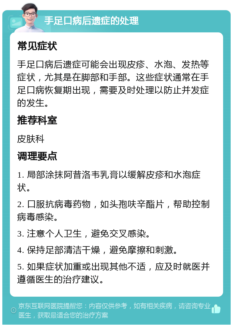 手足口病后遗症的处理 常见症状 手足口病后遗症可能会出现皮疹、水泡、发热等症状，尤其是在脚部和手部。这些症状通常在手足口病恢复期出现，需要及时处理以防止并发症的发生。 推荐科室 皮肤科 调理要点 1. 局部涂抹阿昔洛韦乳膏以缓解皮疹和水泡症状。 2. 口服抗病毒药物，如头孢呋辛酯片，帮助控制病毒感染。 3. 注意个人卫生，避免交叉感染。 4. 保持足部清洁干燥，避免摩擦和刺激。 5. 如果症状加重或出现其他不适，应及时就医并遵循医生的治疗建议。