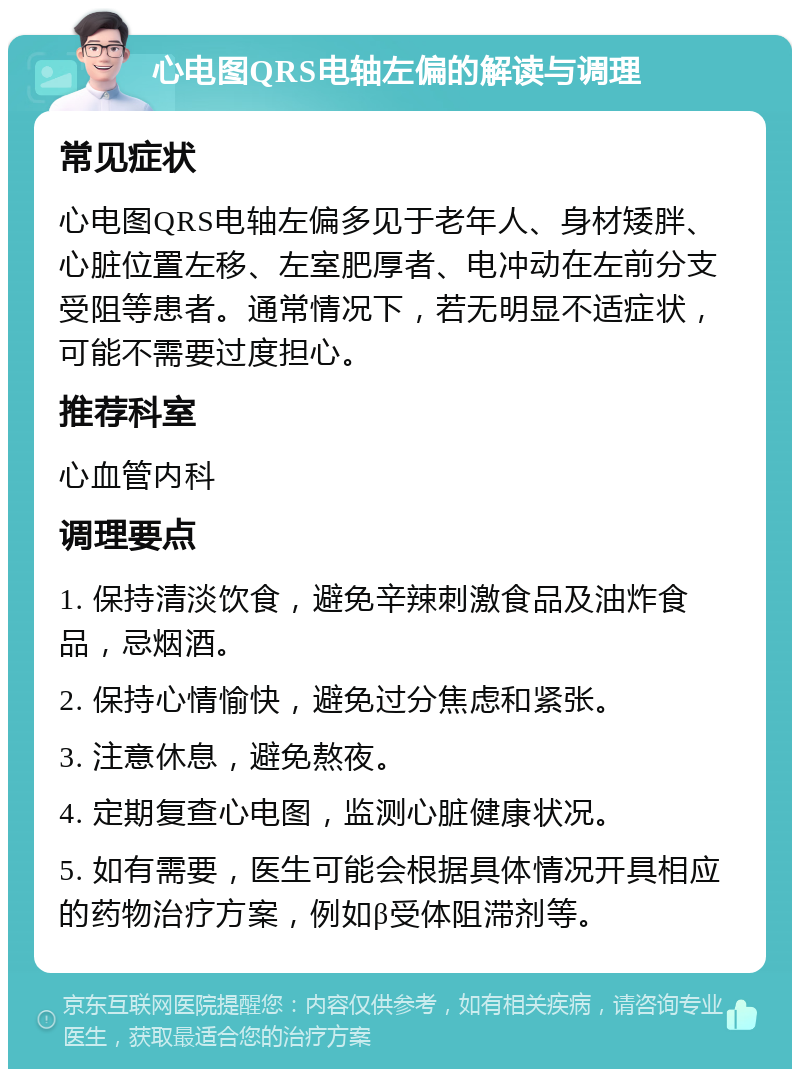 心电图QRS电轴左偏的解读与调理 常见症状 心电图QRS电轴左偏多见于老年人、身材矮胖、心脏位置左移、左室肥厚者、电冲动在左前分支受阻等患者。通常情况下，若无明显不适症状，可能不需要过度担心。 推荐科室 心血管内科 调理要点 1. 保持清淡饮食，避免辛辣刺激食品及油炸食品，忌烟酒。 2. 保持心情愉快，避免过分焦虑和紧张。 3. 注意休息，避免熬夜。 4. 定期复查心电图，监测心脏健康状况。 5. 如有需要，医生可能会根据具体情况开具相应的药物治疗方案，例如β受体阻滞剂等。