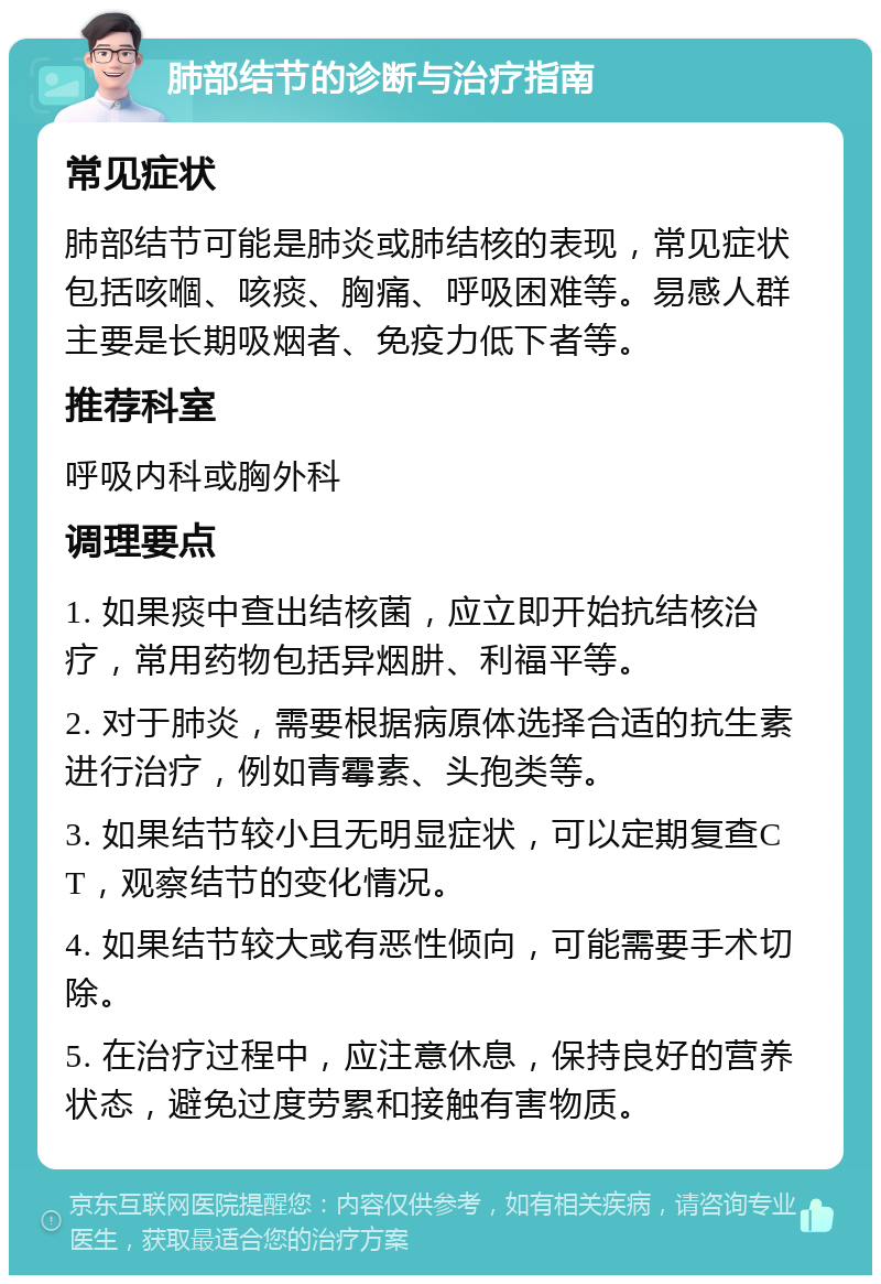 肺部结节的诊断与治疗指南 常见症状 肺部结节可能是肺炎或肺结核的表现，常见症状包括咳嗰、咳痰、胸痛、呼吸困难等。易感人群主要是长期吸烟者、免疫力低下者等。 推荐科室 呼吸内科或胸外科 调理要点 1. 如果痰中查出结核菌，应立即开始抗结核治疗，常用药物包括异烟肼、利福平等。 2. 对于肺炎，需要根据病原体选择合适的抗生素进行治疗，例如青霉素、头孢类等。 3. 如果结节较小且无明显症状，可以定期复查CT，观察结节的变化情况。 4. 如果结节较大或有恶性倾向，可能需要手术切除。 5. 在治疗过程中，应注意休息，保持良好的营养状态，避免过度劳累和接触有害物质。