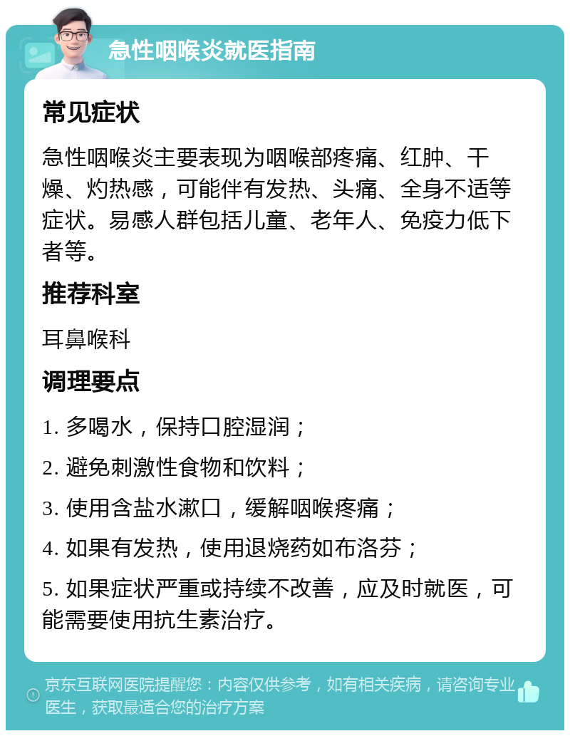 急性咽喉炎就医指南 常见症状 急性咽喉炎主要表现为咽喉部疼痛、红肿、干燥、灼热感，可能伴有发热、头痛、全身不适等症状。易感人群包括儿童、老年人、免疫力低下者等。 推荐科室 耳鼻喉科 调理要点 1. 多喝水，保持口腔湿润； 2. 避免刺激性食物和饮料； 3. 使用含盐水漱口，缓解咽喉疼痛； 4. 如果有发热，使用退烧药如布洛芬； 5. 如果症状严重或持续不改善，应及时就医，可能需要使用抗生素治疗。