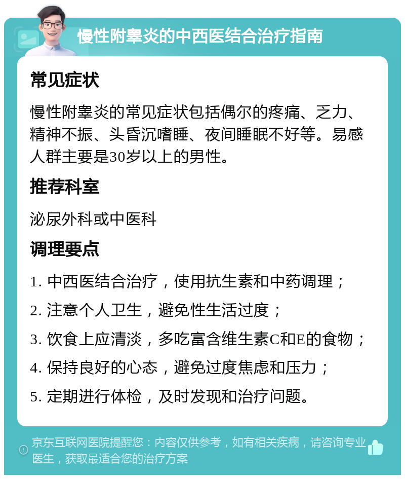 慢性附睾炎的中西医结合治疗指南 常见症状 慢性附睾炎的常见症状包括偶尔的疼痛、乏力、精神不振、头昏沉嗜睡、夜间睡眠不好等。易感人群主要是30岁以上的男性。 推荐科室 泌尿外科或中医科 调理要点 1. 中西医结合治疗，使用抗生素和中药调理； 2. 注意个人卫生，避免性生活过度； 3. 饮食上应清淡，多吃富含维生素C和E的食物； 4. 保持良好的心态，避免过度焦虑和压力； 5. 定期进行体检，及时发现和治疗问题。