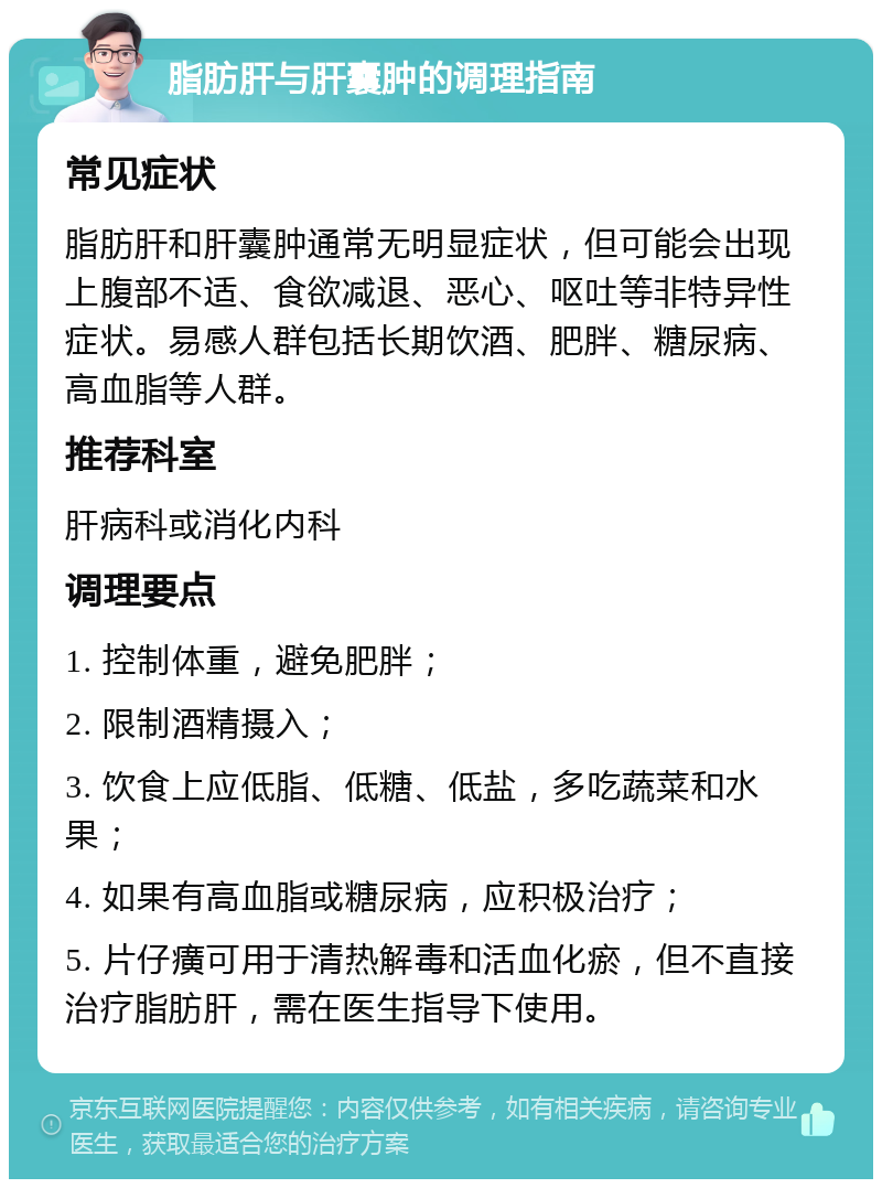 脂肪肝与肝囊肿的调理指南 常见症状 脂肪肝和肝囊肿通常无明显症状，但可能会出现上腹部不适、食欲减退、恶心、呕吐等非特异性症状。易感人群包括长期饮酒、肥胖、糖尿病、高血脂等人群。 推荐科室 肝病科或消化内科 调理要点 1. 控制体重，避免肥胖； 2. 限制酒精摄入； 3. 饮食上应低脂、低糖、低盐，多吃蔬菜和水果； 4. 如果有高血脂或糖尿病，应积极治疗； 5. 片仔癀可用于清热解毒和活血化瘀，但不直接治疗脂肪肝，需在医生指导下使用。