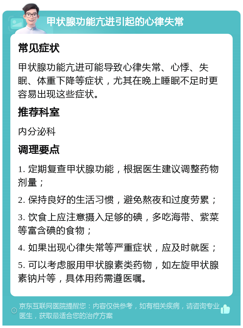 甲状腺功能亢进引起的心律失常 常见症状 甲状腺功能亢进可能导致心律失常、心悸、失眠、体重下降等症状，尤其在晚上睡眠不足时更容易出现这些症状。 推荐科室 内分泌科 调理要点 1. 定期复查甲状腺功能，根据医生建议调整药物剂量； 2. 保持良好的生活习惯，避免熬夜和过度劳累； 3. 饮食上应注意摄入足够的碘，多吃海带、紫菜等富含碘的食物； 4. 如果出现心律失常等严重症状，应及时就医； 5. 可以考虑服用甲状腺素类药物，如左旋甲状腺素钠片等，具体用药需遵医嘱。