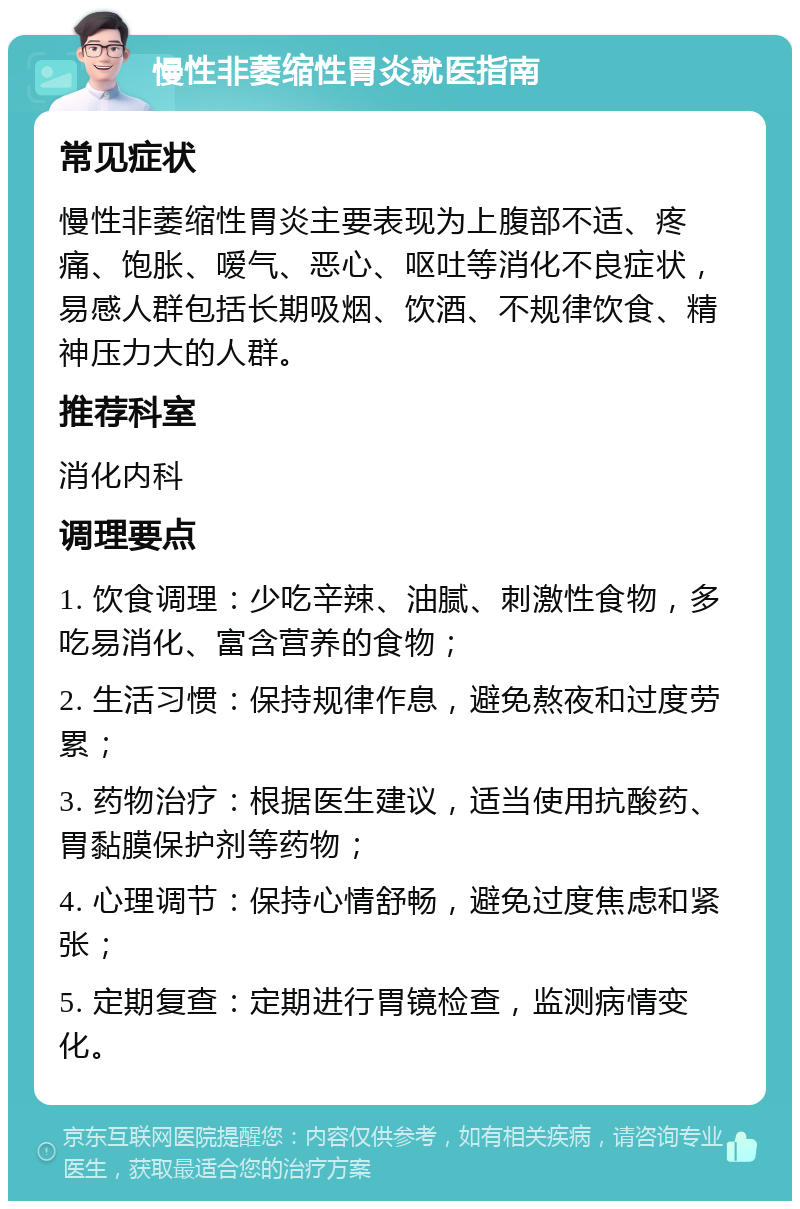 慢性非萎缩性胃炎就医指南 常见症状 慢性非萎缩性胃炎主要表现为上腹部不适、疼痛、饱胀、嗳气、恶心、呕吐等消化不良症状，易感人群包括长期吸烟、饮酒、不规律饮食、精神压力大的人群。 推荐科室 消化内科 调理要点 1. 饮食调理：少吃辛辣、油腻、刺激性食物，多吃易消化、富含营养的食物； 2. 生活习惯：保持规律作息，避免熬夜和过度劳累； 3. 药物治疗：根据医生建议，适当使用抗酸药、胃黏膜保护剂等药物； 4. 心理调节：保持心情舒畅，避免过度焦虑和紧张； 5. 定期复查：定期进行胃镜检查，监测病情变化。