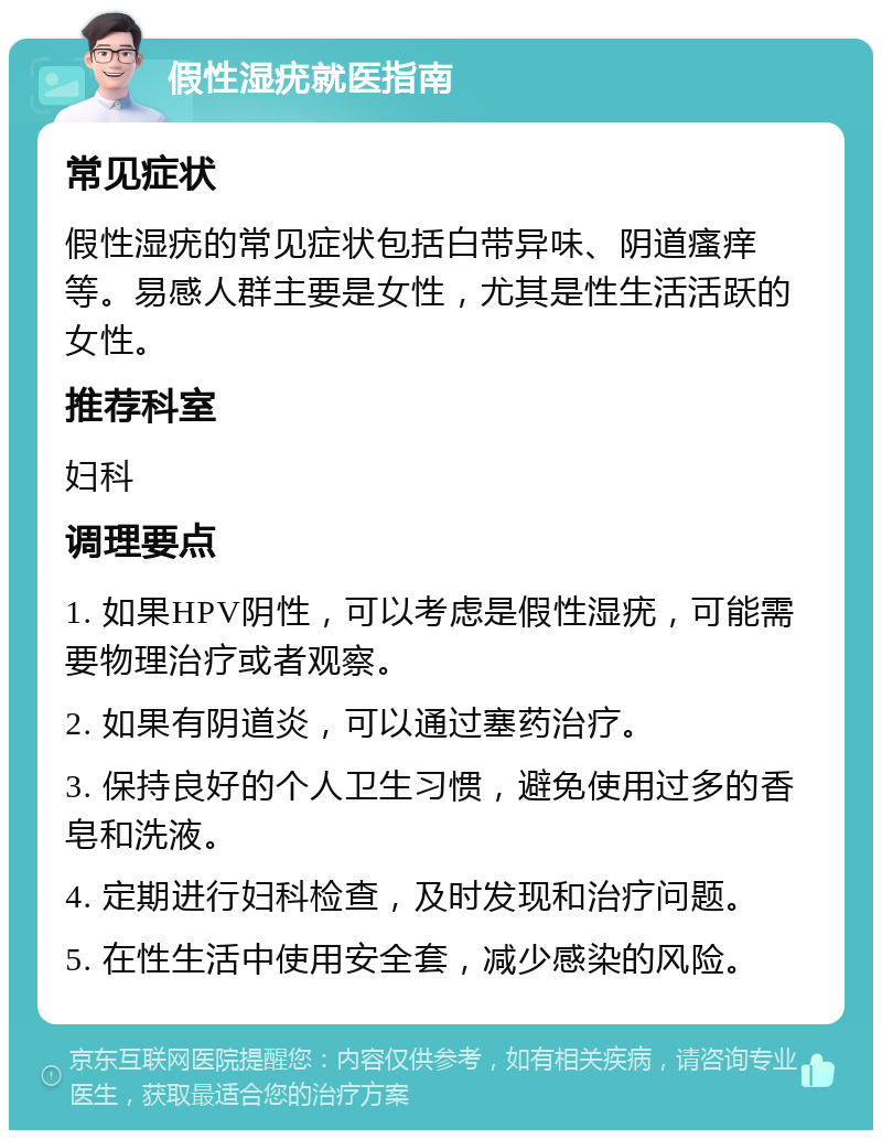 假性湿疣就医指南 常见症状 假性湿疣的常见症状包括白带异味、阴道瘙痒等。易感人群主要是女性，尤其是性生活活跃的女性。 推荐科室 妇科 调理要点 1. 如果HPV阴性，可以考虑是假性湿疣，可能需要物理治疗或者观察。 2. 如果有阴道炎，可以通过塞药治疗。 3. 保持良好的个人卫生习惯，避免使用过多的香皂和洗液。 4. 定期进行妇科检查，及时发现和治疗问题。 5. 在性生活中使用安全套，减少感染的风险。