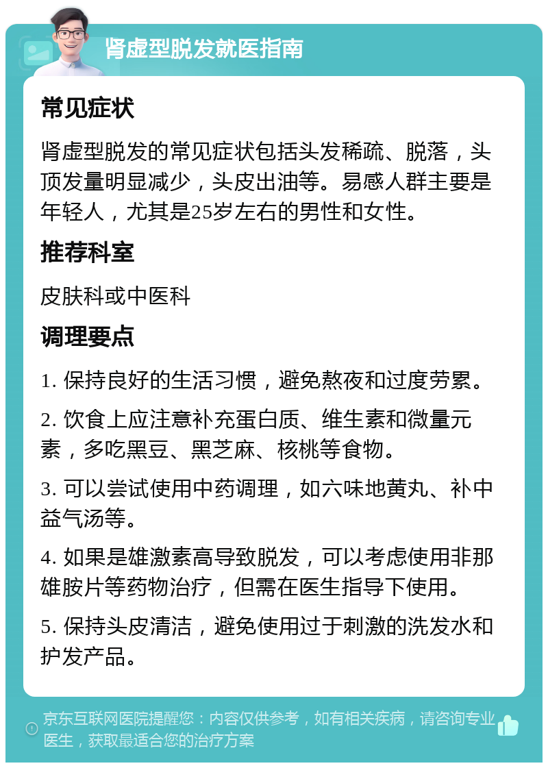 肾虚型脱发就医指南 常见症状 肾虚型脱发的常见症状包括头发稀疏、脱落，头顶发量明显减少，头皮出油等。易感人群主要是年轻人，尤其是25岁左右的男性和女性。 推荐科室 皮肤科或中医科 调理要点 1. 保持良好的生活习惯，避免熬夜和过度劳累。 2. 饮食上应注意补充蛋白质、维生素和微量元素，多吃黑豆、黑芝麻、核桃等食物。 3. 可以尝试使用中药调理，如六味地黄丸、补中益气汤等。 4. 如果是雄激素高导致脱发，可以考虑使用非那雄胺片等药物治疗，但需在医生指导下使用。 5. 保持头皮清洁，避免使用过于刺激的洗发水和护发产品。