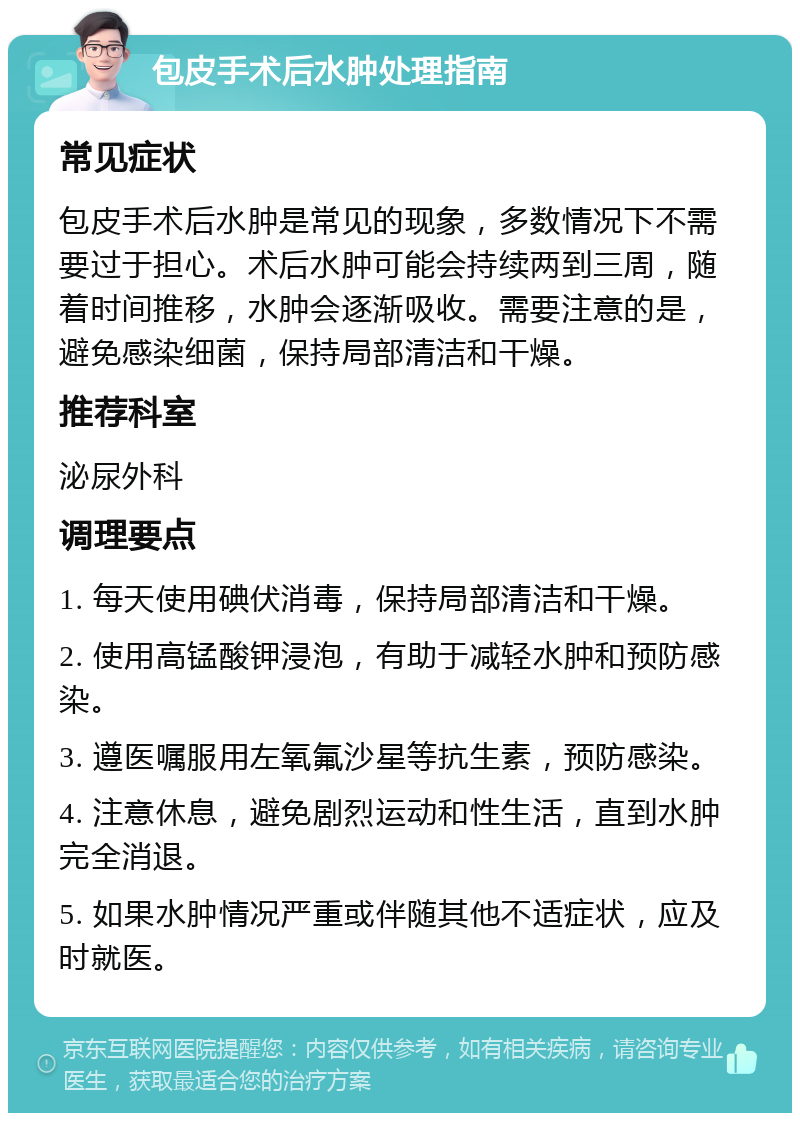 包皮手术后水肿处理指南 常见症状 包皮手术后水肿是常见的现象，多数情况下不需要过于担心。术后水肿可能会持续两到三周，随着时间推移，水肿会逐渐吸收。需要注意的是，避免感染细菌，保持局部清洁和干燥。 推荐科室 泌尿外科 调理要点 1. 每天使用碘伏消毒，保持局部清洁和干燥。 2. 使用高锰酸钾浸泡，有助于减轻水肿和预防感染。 3. 遵医嘱服用左氧氟沙星等抗生素，预防感染。 4. 注意休息，避免剧烈运动和性生活，直到水肿完全消退。 5. 如果水肿情况严重或伴随其他不适症状，应及时就医。