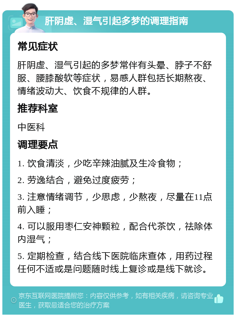 肝阴虚、湿气引起多梦的调理指南 常见症状 肝阴虚、湿气引起的多梦常伴有头晕、脖子不舒服、腰膝酸软等症状，易感人群包括长期熬夜、情绪波动大、饮食不规律的人群。 推荐科室 中医科 调理要点 1. 饮食清淡，少吃辛辣油腻及生冷食物； 2. 劳逸结合，避免过度疲劳； 3. 注意情绪调节，少思虑，少熬夜，尽量在11点前入睡； 4. 可以服用枣仁安神颗粒，配合代茶饮，祛除体内湿气； 5. 定期检查，结合线下医院临床查体，用药过程任何不适或是问题随时线上复诊或是线下就诊。