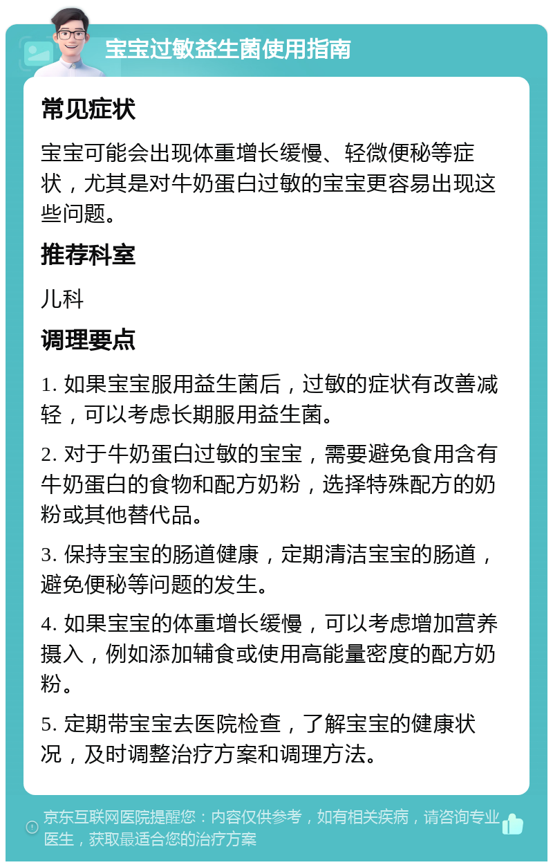 宝宝过敏益生菌使用指南 常见症状 宝宝可能会出现体重增长缓慢、轻微便秘等症状，尤其是对牛奶蛋白过敏的宝宝更容易出现这些问题。 推荐科室 儿科 调理要点 1. 如果宝宝服用益生菌后，过敏的症状有改善减轻，可以考虑长期服用益生菌。 2. 对于牛奶蛋白过敏的宝宝，需要避免食用含有牛奶蛋白的食物和配方奶粉，选择特殊配方的奶粉或其他替代品。 3. 保持宝宝的肠道健康，定期清洁宝宝的肠道，避免便秘等问题的发生。 4. 如果宝宝的体重增长缓慢，可以考虑增加营养摄入，例如添加辅食或使用高能量密度的配方奶粉。 5. 定期带宝宝去医院检查，了解宝宝的健康状况，及时调整治疗方案和调理方法。