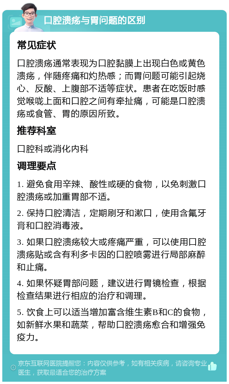 口腔溃疡与胃问题的区别 常见症状 口腔溃疡通常表现为口腔黏膜上出现白色或黄色溃疡，伴随疼痛和灼热感；而胃问题可能引起烧心、反酸、上腹部不适等症状。患者在吃饭时感觉喉咙上面和口腔之间有牵扯痛，可能是口腔溃疡或食管、胃的原因所致。 推荐科室 口腔科或消化内科 调理要点 1. 避免食用辛辣、酸性或硬的食物，以免刺激口腔溃疡或加重胃部不适。 2. 保持口腔清洁，定期刷牙和漱口，使用含氟牙膏和口腔消毒液。 3. 如果口腔溃疡较大或疼痛严重，可以使用口腔溃疡贴或含有利多卡因的口腔喷雾进行局部麻醉和止痛。 4. 如果怀疑胃部问题，建议进行胃镜检查，根据检查结果进行相应的治疗和调理。 5. 饮食上可以适当增加富含维生素B和C的食物，如新鲜水果和蔬菜，帮助口腔溃疡愈合和增强免疫力。