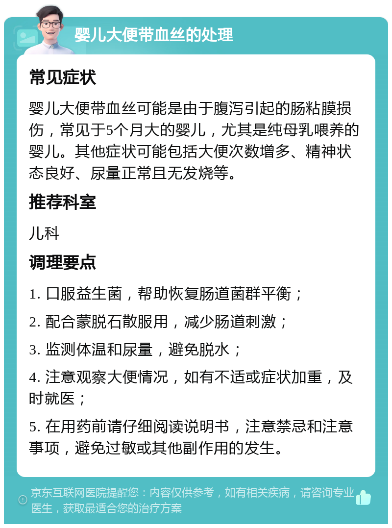 婴儿大便带血丝的处理 常见症状 婴儿大便带血丝可能是由于腹泻引起的肠粘膜损伤，常见于5个月大的婴儿，尤其是纯母乳喂养的婴儿。其他症状可能包括大便次数增多、精神状态良好、尿量正常且无发烧等。 推荐科室 儿科 调理要点 1. 口服益生菌，帮助恢复肠道菌群平衡； 2. 配合蒙脱石散服用，减少肠道刺激； 3. 监测体温和尿量，避免脱水； 4. 注意观察大便情况，如有不适或症状加重，及时就医； 5. 在用药前请仔细阅读说明书，注意禁忌和注意事项，避免过敏或其他副作用的发生。