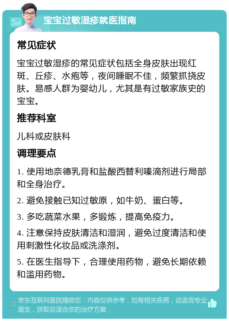 宝宝过敏湿疹就医指南 常见症状 宝宝过敏湿疹的常见症状包括全身皮肤出现红斑、丘疹、水疱等，夜间睡眠不佳，频繁抓挠皮肤。易感人群为婴幼儿，尤其是有过敏家族史的宝宝。 推荐科室 儿科或皮肤科 调理要点 1. 使用地奈德乳膏和盐酸西替利嗪滴剂进行局部和全身治疗。 2. 避免接触已知过敏原，如牛奶、蛋白等。 3. 多吃蔬菜水果，多锻炼，提高免疫力。 4. 注意保持皮肤清洁和湿润，避免过度清洁和使用刺激性化妆品或洗涤剂。 5. 在医生指导下，合理使用药物，避免长期依赖和滥用药物。