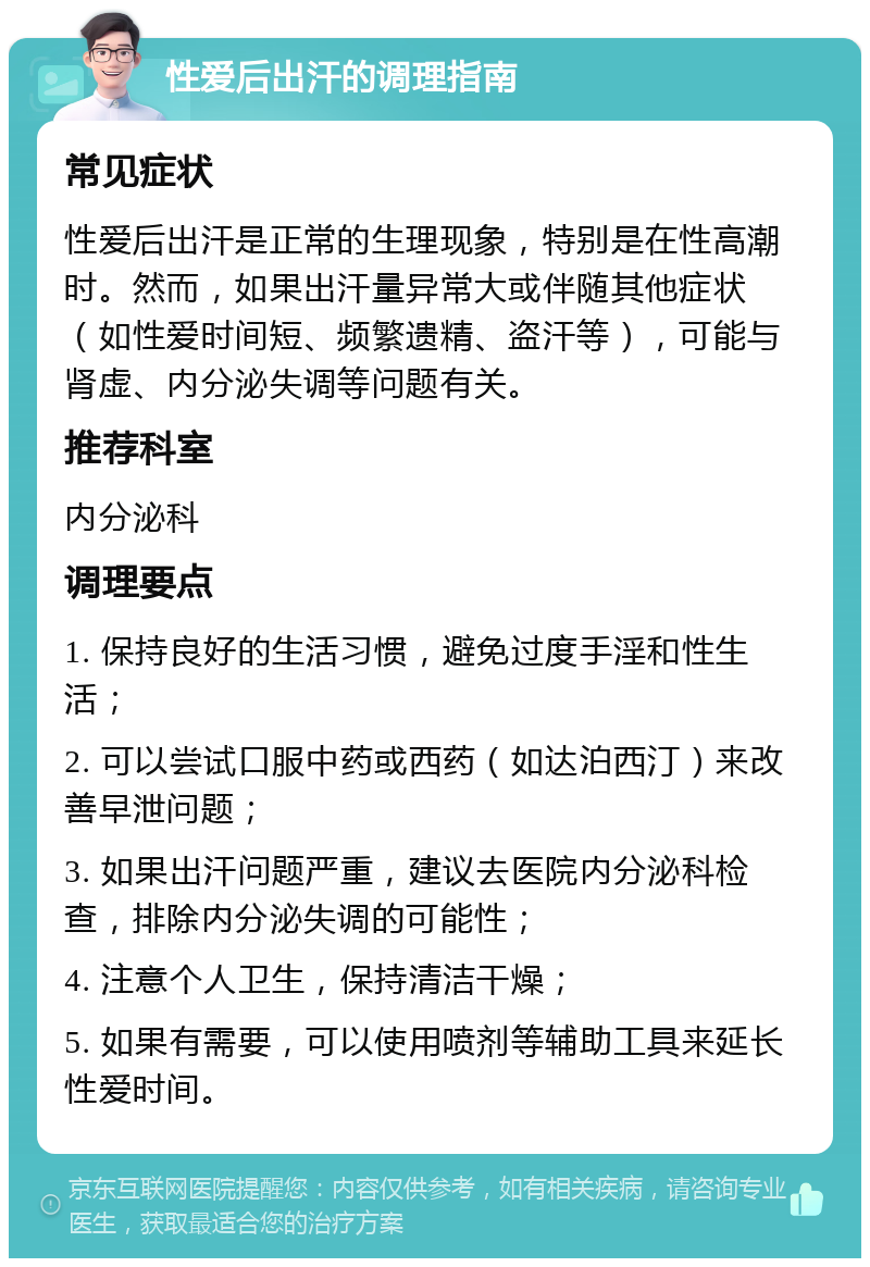 性爱后出汗的调理指南 常见症状 性爱后出汗是正常的生理现象，特别是在性高潮时。然而，如果出汗量异常大或伴随其他症状（如性爱时间短、频繁遗精、盗汗等），可能与肾虚、内分泌失调等问题有关。 推荐科室 内分泌科 调理要点 1. 保持良好的生活习惯，避免过度手淫和性生活； 2. 可以尝试口服中药或西药（如达泊西汀）来改善早泄问题； 3. 如果出汗问题严重，建议去医院内分泌科检查，排除内分泌失调的可能性； 4. 注意个人卫生，保持清洁干燥； 5. 如果有需要，可以使用喷剂等辅助工具来延长性爱时间。