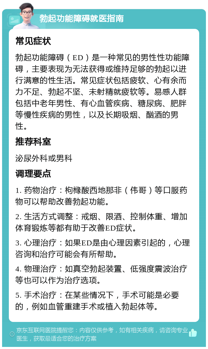 勃起功能障碍就医指南 常见症状 勃起功能障碍（ED）是一种常见的男性性功能障碍，主要表现为无法获得或维持足够的勃起以进行满意的性生活。常见症状包括疲软、心有余而力不足、勃起不坚、未射精就疲软等。易感人群包括中老年男性、有心血管疾病、糖尿病、肥胖等慢性疾病的男性，以及长期吸烟、酗酒的男性。 推荐科室 泌尿外科或男科 调理要点 1. 药物治疗：枸橼酸西地那非（伟哥）等口服药物可以帮助改善勃起功能。 2. 生活方式调整：戒烟、限酒、控制体重、增加体育锻炼等都有助于改善ED症状。 3. 心理治疗：如果ED是由心理因素引起的，心理咨询和治疗可能会有所帮助。 4. 物理治疗：如真空勃起装置、低强度震波治疗等也可以作为治疗选项。 5. 手术治疗：在某些情况下，手术可能是必要的，例如血管重建手术或植入勃起体等。