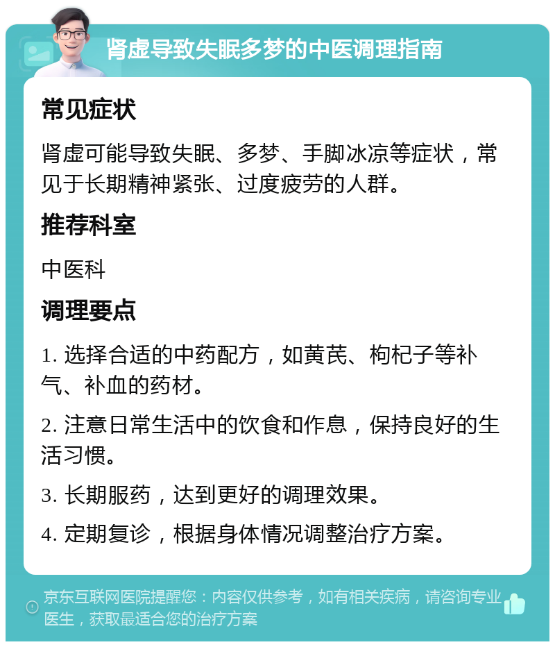 肾虚导致失眠多梦的中医调理指南 常见症状 肾虚可能导致失眠、多梦、手脚冰凉等症状，常见于长期精神紧张、过度疲劳的人群。 推荐科室 中医科 调理要点 1. 选择合适的中药配方，如黄芪、枸杞子等补气、补血的药材。 2. 注意日常生活中的饮食和作息，保持良好的生活习惯。 3. 长期服药，达到更好的调理效果。 4. 定期复诊，根据身体情况调整治疗方案。