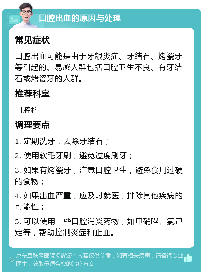 口腔出血的原因与处理 常见症状 口腔出血可能是由于牙龈炎症、牙结石、烤瓷牙等引起的。易感人群包括口腔卫生不良、有牙结石或烤瓷牙的人群。 推荐科室 口腔科 调理要点 1. 定期洗牙，去除牙结石； 2. 使用软毛牙刷，避免过度刷牙； 3. 如果有烤瓷牙，注意口腔卫生，避免食用过硬的食物； 4. 如果出血严重，应及时就医，排除其他疾病的可能性； 5. 可以使用一些口腔消炎药物，如甲硝唑、氯己定等，帮助控制炎症和止血。