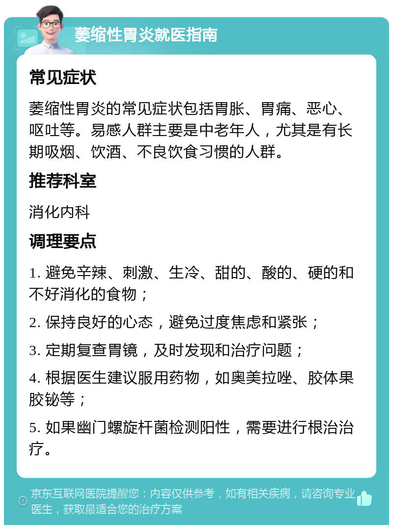 萎缩性胃炎就医指南 常见症状 萎缩性胃炎的常见症状包括胃胀、胃痛、恶心、呕吐等。易感人群主要是中老年人，尤其是有长期吸烟、饮酒、不良饮食习惯的人群。 推荐科室 消化内科 调理要点 1. 避免辛辣、刺激、生冷、甜的、酸的、硬的和不好消化的食物； 2. 保持良好的心态，避免过度焦虑和紧张； 3. 定期复查胃镜，及时发现和治疗问题； 4. 根据医生建议服用药物，如奥美拉唑、胶体果胶铋等； 5. 如果幽门螺旋杆菌检测阳性，需要进行根治治疗。